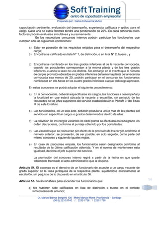 Preparado por: Carlos Echeverría Muñoz
Dr. Manuel Barros Borgoño 136 Metro Manuel Montt Providencia – Santiago
(56-2) 223 51740 / 2235 1738 / 2235 1739
16
capacitación pertinente, evaluación del desempeño, experiencia calificada y aptitud para el
cargo. Cada uno de estos factores tendrá una ponderación de 25%. En cada concurso estos
factores podrán evaluarse simultánea y sucesivamente.
En los respectivos concursos internos podrán participar los funcionarios que
cumplan con las siguientes condiciones:
a) Estar en posesión de los requisitos exigidos para el desempeño del respectivo
cargo;
b) Encontrarse calificado en lista N° 1, de distinción, o en lista N° 2, buena , y
c) Encontrarse nombrado en los tres grados inferiores al de la vacante convocada,
cuando los postulantes correspondan a la misma planta y de los tres grados
inferiores, cuando lo sean de una distinta. Sin embargo en el evento que el número
de cargos provistos ubicados en grados inferiores de la misma planta de la vacancia
convocada sea menos de 20, podrán participar en el concurso los funcionarios
nombrados en ella hasta en los cuatro grados inferiores a aquel del cargo a proveer.
En estos concursos se podrá adoptar el siguiente procedimiento:
a) En la convocatoria, deberán especificarse los cargos, las funciones a desempeñar y
la localidad en que estará ubicada la vacante a encasillar, sin perjuicio de las
facultades de los jefes superiores del servicio establecidas en el Párrafo 3° del Título
III de este Estatuto.
b) Los funcionarios, en un solo acto, deberán postular a uno o más de las plantas del
servicio sin especificar cargos o grados determinados dentro de ellas.
c) La provisión de los cargos vacantes de cada planta se efectuará en cada grado, en
orden decreciente, conforme al puntaje obtenido por los postulantes.
d) Las vacantes que se produzcan por efecto de la provisión de los cargos conforme al
número anterior, se proveerán, de ser posible, en acto seguido, como parte del
mismo concurso y siguiendo iguales reglas.
e) En caso de producirse empate, los funcionarios serán designados conforme al
resultado de la última calificación obtenida. Y en el evento de mantenerse esta
igualdad, decidirá el jefe superior del servicio.
La promoción del concurso interno regirá a partir de la fecha en que quede
totalmente tramitado el acto administrativo que la dispone.
Artículo 54. El ascenso es el derecho de un funcionario de acceder a un cargo vacante de
grado superior en la línea jerárquica de la respectiva planta, sujetándose estrictamente al
escalafón, sin perjuicio de lo dispuesto en el artículo 56.
Artículo 55. Serán inhábiles para ascender los funcionarios que:
a) No hubieren sido calificados en lista de distinción o buena en el período
inmediatamente anterior;
 