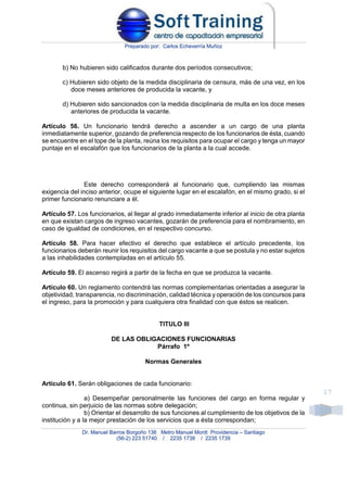Preparado por: Carlos Echeverría Muñoz
Dr. Manuel Barros Borgoño 136 Metro Manuel Montt Providencia – Santiago
(56-2) 223 51740 / 2235 1738 / 2235 1739
17
b) No hubieren sido calificados durante dos períodos consecutivos;
c) Hubieren sido objeto de la medida disciplinaria de censura, más de una vez, en los
doce meses anteriores de producida la vacante, y
d) Hubieren sido sancionados con la medida disciplinaria de multa en los doce meses
anteriores de producida la vacante.
Artículo 56. Un funcionario tendrá derecho a ascender a un cargo de una planta
inmediatamente superior, gozando de preferencia respecto de los funcionarios de ésta, cuando
se encuentre en el tope de la planta, reúna los requisitos para ocupar el cargo y tenga un mayor
puntaje en el escalafón que los funcionarios de la planta a la cual accede.
Este derecho corresponderá al funcionario que, cumpliendo las mismas
exigencia del inciso anterior, ocupe el siguiente lugar en el escalafón, en el mismo grado, si el
primer funcionario renunciare a él.
Artículo 57. Los funcionarios, al llegar al grado inmediatamente inferior al inicio de otra planta
en que existan cargos de ingreso vacantes, gozarán de preferencia para el nombramiento, en
caso de igualdad de condiciones, en el respectivo concurso.
Artículo 58. Para hacer efectivo el derecho que establece el artículo precedente, los
funcionarios deberán reunir los requisitos del cargo vacante a que se postula y no estar sujetos
a las inhabilidades contempladas en el artículo 55.
Artículo 59. El ascenso regirá a partir de la fecha en que se produzca la vacante.
Artículo 60. Un reglamento contendrá las normas complementarias orientadas a asegurar la
objetividad, transparencia, no discriminación, calidad técnica y operación de los concursos para
el ingreso, para la promoción y para cualquiera otra finalidad con que éstos se realicen.
TITULO III
DE LAS OBLIGACIONES FUNCIONARIAS
Párrafo 1º
Normas Generales
Artículo 61. Serán obligaciones de cada funcionario:
a) Desempeñar personalmente las funciones del cargo en forma regular y
continua, sin perjuicio de las normas sobre delegación;
b) Orientar el desarrollo de sus funciones al cumplimiento de los objetivos de la
institución y a la mejor prestación de los servicios que a ésta correspondan;
 