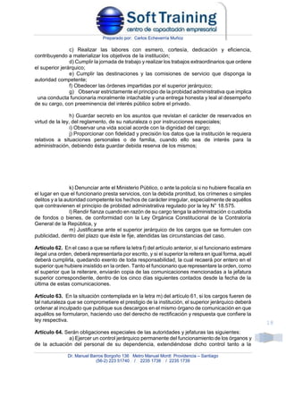 Preparado por: Carlos Echeverría Muñoz
Dr. Manuel Barros Borgoño 136 Metro Manuel Montt Providencia – Santiago
(56-2) 223 51740 / 2235 1738 / 2235 1739
18
c) Realizar las labores con esmero, cortesía, dedicación y eficiencia,
contribuyendo a materializar los objetivos de la institución;
d) Cumplir la jornada de trabajo y realizar los trabajos extraordinarios que ordene
el superior jerárquico;
e) Cumplir las destinaciones y las comisiones de servicio que disponga la
autoridad competente;
f) Obedecer las órdenes impartidas por el superior jerárquico;
g) Observar estrictamente el principio de la probidad administrativa que implica
una conducta funcionaria moralmente intachable y una entrega honesta y leal al desempeño
de su cargo, con preeminencia del interés público sobre el privado.
h) Guardar secreto en los asuntos que revistan el carácter de reservados en
virtud de la ley, del reglamento, de su naturaleza o por instrucciones especiales;
i) Observar una vida social acorde con la dignidad del cargo;
j) Proporcionar con fidelidad y precisión los datos que la institución le requiera
relativos a situaciones personales o de familia, cuando ello sea de interés para la
administración, debiendo ésta guardar debida reserva de los mismos;
k) Denunciar ante el Ministerio Público, o ante la policía si no hubiere fiscalía en
el lugar en que el funcionario presta servicios, con la debida prontitud, los crímenes o simples
delitos y a la autoridad competente los hechos de carácter irregular, especialmente de aquéllos
que contravienen el principio de probidad administrativa regulado por la ley N° 18.575.
l) Rendir fianza cuando en razón de su cargo tenga la administración o custodia
de fondos o bienes, de conformidad con la Ley Orgánica Constitucional de la Contraloría
General de la República, y
m) Justificarse ante el superior jerárquico de los cargos que se formulen con
publicidad, dentro del plazo que éste le fije, atendidas las circunstancias del caso.
Artículo 62. En el caso a que se refiere la letra f) del artículo anterior, si el funcionario estimare
ilegal una orden, deberá representarla por escrito, y si el superior la reitera en igual forma, aquél
deberá cumplirla, quedando exento de toda responsabilidad, la cual recaerá por entero en el
superior que hubiere insistido en la orden. Tanto el funcionario que representare la orden, como
el superior que la reiterare, enviarán copia de las comunicaciones mencionadas a la jefatura
superior correspondiente, dentro de los cinco días siguientes contados desde la fecha de la
última de estas comunicaciones.
Artículo 63. En la situación contemplada en la letra m) del artículo 61, si los cargos fueren de
tal naturaleza que se comprometiere el prestigio de la institución, el superior jerárquico deberá
ordenar al inculpado que publique sus descargos en el mismo órgano de comunicación en que
aquéllos se formularon, haciendo uso del derecho de rectificación y respuesta que confiere la
ley respectiva.
Artículo 64. Serán obligaciones especiales de las autoridades y jefaturas las siguientes:
a) Ejercer un control jerárquico permanente del funcionamiento de los órganos y
de la actuación del personal de su dependencia, extendiéndose dicho control tanto a la
 