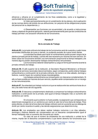 Preparado por: Carlos Echeverría Muñoz
Dr. Manuel Barros Borgoño 136 Metro Manuel Montt Providencia – Santiago
(56-2) 223 51740 / 2235 1738 / 2235 1739
19
eficiencia y eficacia en el cumplimiento de los fines establecidos, como a la legalidad y
oportunidad de las actuaciones;
b) Velar permanentemente por el cumplimiento de los planes y de la aplicación
de las normas dentro del ámbito de sus atribuciones, sin perjuicio de las obligaciones propias
del personal de su dependencia, y
c) Desempeñar sus funciones con ecuanimidad y de acuerdo a instrucciones
claras y objetivas de general aplicación, velando permanentemente para que las condiciones de
trabajo permitan una actuación eficiente de los funcionarios.
Párrafo 2º
De la Jornada de Trabajo
Artículo 65. La jornada ordinaria de trabajo de los funcionarios será de cuarenta y cuatro horas
semanales distribuidas de lunes a viernes, no pudiendo exceder de nueve horas diarias.
La autoridad facultada para hacer el nombramiento podrá proveer cargos de la
planta a jornada parcial de trabajo, cuando ello sea necesario por razones de buen servicio. En
estos casos los funcionarios tendrán una remuneración proporcional al tiempo trabajado y de
manera alguna podrán desempeñar trabajos extraordinarios remunerados.
Los funcionarios deberán desempeñar su cargo en forma permanente durante la
jornada ordinaria de trabajo.
Artículo 66. El jefe superior de la institución, el Secretario Regional Ministerial o el Director
Regional de servicios nacionales desconcentrados, según corresponda, podrá ordenar trabajos
extraordinarios a continuación de la jornada ordinaria, de noche o en días sábado, domingo y
festivos, cuando hayan de cumplirse tareas impostergables.
Los trabajos extraordinarios se compensarán con descanso complementario. Si
ello no fuere posible por razones de buen servicio, aquéllos serán compensados con un recargo
en las remuneraciones.
Artículo 67. Se entenderá por trabajo nocturno el que se realiza entre las veintiuna horas de un
día y las siete horas del día siguiente.
Artículo 68. El descanso complementario destinado a compensar los trabajos extraordinarios
realizados a continuación de la jornada, será igual al tiempo trabajado más un aumento del
veinticinco por ciento.
En el evento que lo anterior no fuere posible, la asignación que corresponda se
determinará recargando en un veinticinco por ciento el valor de la hora diaria de trabajo. Para
estos efectos, el valor de la hora diaria de trabajo ordinario será el cuociente que se obtenga de
dividir por ciento noventa el sueldo y las demás asignaciones que determine la ley.
Artículo 69. Los empleados que deban realizar trabajos nocturnos o en días sábados,
domingos y festivos deberán ser compensados con un descanso complementario igual al
tiempo trabajado más un aumento del cincuenta por ciento.
En caso de que el número de empleados de una institución o unidad de la
misma, impida dar el descanso complementario a que tienen derecho los funcionarios que
 