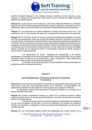 Preparado por: Carlos Echeverría Muñoz
Dr. Manuel Barros Borgoño 136 Metro Manuel Montt Providencia – Santiago
(56-2) 223 51740 / 2235 1738 / 2235 1739
20
hubieren realizado trabajos en días sábado, domingo y festivos u horas nocturnas, se les
abonará un recargo del cincuenta por ciento sobre la hora ordinaria de trabajo calculada
conforme al artículo anterior.
Artículo 70. El jefe Superior de la Institución, el Secretario Regional Ministerial o el Director
Regional de Servicios nacionales desconcentrados, según corresponda, ordenarán los turnos
pertinentes entre su personal y fijarán los descansos complementarios que correspondan.
Artículo 71. Los funcionarios no estarán obligados a trabajar las tardes de los días 17 de
septiembre y 24 y 31 de diciembre de cada año, sin perjuicio de lo dispuesto en el artículo 66.
Artículo 72. Por el tiempo durante el cual no se hubiere efectivamente trabajado no podrán
percibirse remuneraciones, salvo que se trate de feriados, licencias o permisos con goce de
remuneraciones, previstos en el presente Estatuto, de la suspensión preventiva contemplada en
el artículo 136, de caso fortuito o de fuerza mayor. Mensualmente deberá descontarse por los
pagadores, a requerimiento escrito del jefe inmediato, el tiempo no trabajado por los empleados,
considerando que la remuneración correspondiente a un día, medio día o una hora de trabajo,
será el cuociente que se obtenga de dividir la remuneración mensual por treinta, sesenta y
ciento noventa, respectivamente.
Las deducciones de rentas motivadas por inasistencias o por atrasos
injustificados, no afectarán al monto de las imposiciones y demás descuentos, los que deben
calcularse sobre el total de las remuneraciones, según corresponda. Tales deducciones
constituirán ingreso propio de la institución empleadora.
Los atrasos y ausencias reiterados, sin causa justificada, serán sancionados con
destitución, previa investigación sumaria.
Párrafo 3°
De las Destinaciones, Comisiones de Servicios y Cometidos
Funcionarios
Artículo 73. Los funcionarios sólo podrán ser destinados a desempeñar funciones propias del
cargo para el que han sido designados dentro de la institución correspondiente. Las
destinaciones deberán ser ordenadas por el jefe superior de la respectiva institución.
La destinación implica prestar servicios en cualquiera localidad, en un empleo de la
misma institución y jerarquía.
Artículo 74. Cuando la destinación implique un cambio de su residencia habitual, deberá
notificarse al funcionario con treinta días de anticipación, a lo menos, de la fecha en que deba
asumir sus nuevas labores.
Si ambos cónyuges fueren funcionarios regidos por este Estatuto con residencia
en una misma localidad, uno de ellos no podrá ser destinado a un empleo con residencia
distinta, sino mediante su aceptación, a menos que ambos sean destinados a un mismo punto
simultáneamente.
Artículo 75. Los funcionarios públicos podrán ser designados por el jefe superior de la
 