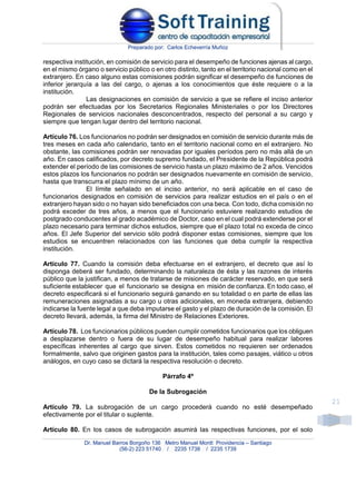 Preparado por: Carlos Echeverría Muñoz
Dr. Manuel Barros Borgoño 136 Metro Manuel Montt Providencia – Santiago
(56-2) 223 51740 / 2235 1738 / 2235 1739
21
respectiva institución, en comisión de servicio para el desempeño de funciones ajenas al cargo,
en el mismo órgano o servicio público o en otro distinto, tanto en el territorio nacional como en el
extranjero. En caso alguno estas comisiones podrán significar el desempeño de funciones de
inferior jerarquía a las del cargo, o ajenas a los conocimientos que éste requiere o a la
institución.
Las designaciones en comisión de servicio a que se refiere el inciso anterior
podrán ser efectuadas por los Secretarios Regionales Ministeriales o por los Directores
Regionales de servicios nacionales desconcentrados, respecto del personal a su cargo y
siempre que tengan lugar dentro del territorio nacional.
Artículo 76. Los funcionarios no podrán ser designados en comisión de servicio durante más de
tres meses en cada año calendario, tanto en el territorio nacional como en el extranjero. No
obstante, las comisiones podrán ser renovadas por iguales períodos pero no más allá de un
año. En casos calificados, por decreto supremo fundado, el Presidente de la República podrá
extender el período de las comisiones de servicio hasta un plazo máximo de 2 años. Vencidos
estos plazos los funcionarios no podrán ser designados nuevamente en comisión de servicio,
hasta que transcurra el plazo mínimo de un año.
El límite señalado en el inciso anterior, no será aplicable en el caso de
funcionarios designados en comisión de servicios para realizar estudios en el país o en el
extranjero hayan sido o no hayan sido beneficiados con una beca. Con todo, dicha comisión no
podrá exceder de tres años, a menos que el funcionario estuviere realizando estudios de
postgrado conducentes al grado académico de Doctor, caso en el cual podrá extenderse por el
plazo necesario para terminar dichos estudios, siempre que el plazo total no exceda de cinco
años. El Jefe Superior del servicio sólo podrá disponer estas comisiones, siempre que los
estudios se encuentren relacionados con las funciones que deba cumplir la respectiva
institución.
Artículo 77. Cuando la comisión deba efectuarse en el extranjero, el decreto que así lo
disponga deberá ser fundado, determinando la naturaleza de ésta y las razones de interés
público que la justifican, a menos de tratarse de misiones de carácter reservado, en que será
suficiente establecer que el funcionario se designa en misión de confianza. En todo caso, el
decreto especificará si el funcionario seguirá ganando en su totalidad o en parte de ellas las
remuneraciones asignadas a su cargo u otras adicionales, en moneda extranjera, debiendo
indicarse la fuente legal a que deba imputarse el gasto y el plazo de duración de la comisión. El
decreto llevará, además, la firma del Ministro de Relaciones Exteriores.
Artículo 78. Los funcionarios públicos pueden cumplir cometidos funcionarios que los obliguen
a desplazarse dentro o fuera de su lugar de desempeño habitual para realizar labores
específicas inherentes al cargo que sirven. Estos cometidos no requieren ser ordenados
formalmente, salvo que originen gastos para la institución, tales como pasajes, viático u otros
análogos, en cuyo caso se dictará la respectiva resolución o decreto.
Párrafo 4º
De la Subrogación
Artículo 79. La subrogación de un cargo procederá cuando no esté desempeñado
efectivamente por el titular o suplente.
Artículo 80. En los casos de subrogación asumirá las respectivas funciones, por el solo
 