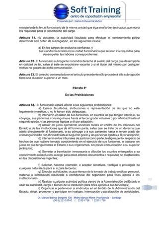 Preparado por: Carlos Echeverría Muñoz
Dr. Manuel Barros Borgoño 136 Metro Manuel Montt Providencia – Santiago
(56-2) 223 51740 / 2235 1738 / 2235 1739
22
ministerio de la ley, el funcionario de la misma unidad que siga en el orden jerárquico, que reúna
los requisitos para el desempeño del cargo.
Artículo 81. No obstante, la autoridad facultada para efectuar el nombramiento podrá
determinar otro orden de subrogación, en los siguientes casos:
a) En los cargos de exclusiva confianza, y
b) Cuando no existan en la unidad funcionarios que reúnan los requisitos para
desempeñar las labores correspondientes.
Artículo 82. El funcionario subrogante no tendrá derecho al sueldo del cargo que desempeñe
en calidad de tal, salvo si éste se encontrare vacante o si el titular del mismo por cualquier
motivo no gozare de dicha remuneración.
Artículo 83. El derecho contemplado en el artículo precedente sólo procederá si la subrogación
tiene una duración superior a un mes.
Párrafo 5º
De las Prohibiciones
Artículo 84. El funcionario estará afecto a las siguientes prohibiciones:
a) Ejercer facultades, atribuciones o representación de las que no esté
legalmente investido, o no le hayan sido delegadas;
b) Intervenir, en razón de sus funciones, en asuntos en que tengan interés él, su
cónyuge, sus parientes consanguíneos hasta el tercer grado inclusive o por afinidad hasta el
segundo grado, y las personas ligadas a él por adopción;
c) Actuar en juicio ejerciendo acciones civiles en contra de los intereses del
Estado o de las instituciones que de él formen parte, salvo que se trate de un derecho que
ataña directamente al funcionario, a su cónyuge o a sus parientes hasta el tercer grado de
consanguinidad o por afinidad hasta el segundo grado y las personas ligadas a él por adopción;
d) Intervenir en los tribunales de justicia como parte, testigo o perito, respecto de
hechos de que hubiere tomado conocimiento en el ejercicio de sus funciones, o declarar en
juicio en que tenga interés el Estado o sus organismos, sin previa comunicación a su superior
jerárquico;
e) Someter a tramitación innecesaria o dilación los asuntos entregados a su
conocimiento o resolución, o exigir para estos efectos documentos o requisitos no establecidos
en las disposiciones vigentes;
f) Solicitar, hacerse prometer, o aceptar donativos, ventajas o privilegios de
cualquier naturaleza para sí o para terceros;
g) Ejecutar actividades, ocupar tiempo de la jornada de trabajo o utilizar personal,
material o información reservada o confidencial del organismo para fines ajenos a los
institucionales;
h) Realizar cualquier actividad política dentro de la Administración del Estado o
usar su autoridad, cargo o bienes de la institución para fines ajenos a sus funciones;
i) Organizar o pertenecer a sindicatos en el ámbito de la Administración del
Estado; dirigir, promover o participar en huelgas, interrupción o paralización de actividades,
 