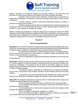 Preparado por: Carlos Echeverría Muñoz
Dr. Manuel Barros Borgoño 136 Metro Manuel Montt Providencia – Santiago
(56-2) 223 51740 / 2235 1738 / 2235 1739
23
totales o parciales, en la retención indebida de personas o bienes, y en otros actos que
perturben el normal funcionamiento de los órganos de la Administración del Estado.
j) Atentar contra los bienes de la institución, cometer actos que produzcan la
destrucción de materiales, instrumentos o productos de trabajo o disminuyan su valor o causen
su deterioro;
k) Incitar a destruir, inutilizar o interrumpir instalaciones públicas o privadas, o
participar en hechos que las dañen, y
l) Realizar cualquier acto atentatorio a la dignidad de los demás funcionarios. Se
considerará como una acción de este tipo el acoso sexual, atendido según los términos del
artículo 2°, inciso segundo, del Código del Trabajo.
(NOTA.- La letra l) fue agregada en virtud de lo dispuesto en el artículo 2° de la ley N° 20005
publicada el 18.03.2005, que ordena modificar el artículo 78 de este Estatuto. Se hace presente
que aunque dicha modificación no se refiere al nuevo número del artículo, debe entenderse que
modifica el antiguo artículo 78, que en la actualidad corresponde al N° 84).
Párrafo 6º
De las Incompatibilidades
Artículo 85. En una misma institución no podrán desempeñarse personas ligadas entre sí por
matrimonio, por parentesco de consanguinidad hasta el tercer grado inclusive, de afinidad hasta
el segundo grado, o adopción, cuando entre ellas se produzca relación jerárquica.
Si respecto de funcionarios con relación jerárquica entre sí, se produjera alguno
de los vínculos que se indican en el inciso anterior, el subalterno deberá ser destinado a otra
función en que esa relación no se produzca.
Esta incompatibilidad no regirá entre los Ministros de Estado y los funcionarios de
su dependencia.
Artículo 86. Todos los empleos a que se refiere el presente estatuto serán incompatibles entre
sí. Lo serán también con todo otro empleo o toda otra función que se preste al Estado, aún
cuando los empleados o funcionarios de que se trate se encuentren regidos por normas
distintas de las contenidas en este Estatuto. Se incluyen en esta incompatibilidad las funciones
o cargos de elección popular.
Sin embargo, puede un empleado ser nombrado para un empleo incompatible,
en cuyo caso, si asumiere el nuevo empleo, cesará por el solo ministerio de la ley en el cargo
anterior.
Lo dispuesto en los incisos precedentes será aplicable a los cargos de jornada
parcial en los casos que, en conjunto, excedan de cuarenta y cuatro horas semanales.
Artículo 87. No obstante lo dispuesto en el artículo anterior, el desempeño de los cargos a que
se refiere el presente Estatuto será compatible:
a) Con los cargos docentes de hasta un máximo de doce horas semanales;
b) Con el ejercicio de funciones a honorarios, siempre que se efectúen fuera de
la jornada ordinaria de trabajo;
c) Con el ejercicio de un máximo de dos cargos de miembro de consejos o juntas
directivas de organismos estatales;
d) Con la calidad de subrogante, suplente o a contrata;
e) Con los cargos que tengan la calidad de exclusiva confianza y con aquellos
cuyo nombramiento sea por plazos legalmente determinados, y
 