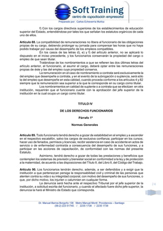 Preparado por: Carlos Echeverría Muñoz
Dr. Manuel Barros Borgoño 136 Metro Manuel Montt Providencia – Santiago
(56-2) 223 51740 / 2235 1738 / 2235 1739
24
f) Con los cargos directivos superiores de los establecimientos de educación
superior del Estado, entendiéndose por tales los que señalan los estatutos orgánicos de cada
uno de ellos.
Artículo 88. La compatibilidad de remuneraciones no libera al funcionario de las obligaciones
propias de su cargo, debiendo prolongar su jornada para compensar las horas que no haya
podido trabajar por causa del desempeño de los empleos compatibles.
En los casos de las letras d), e) y f) del artículo anterior, no se aplicará lo
dispuesto en el inciso precedente, y los funcionarios conservarán la propiedad del cargo o
empleo de que sean titular.
Tratándose de los nombramientos a que se refieren las dos últimas letras del
artículo anterior, el funcionario, al asumir el cargo, deberá optar entre las remuneraciones
propias de éste y las del empleo cuya propiedad conserva.
La remuneración en el caso de nombramiento a contrata será exclusivamente la
del empleo que desempeñe a contrata, y en el evento de la subrogación o suplencia, será sólo
la del empleo que desempeñe en esta calidad, cuando proceda conforme a los artículos 4 y 82
siempre que la remuneración sea superior a la que le corresponde en su cargo como titular.
Los nombramientos en calidad de suplente o a contrata que se efectúen en otra
institución, requerirán que el funcionario cuente con la aprobación del jefe superior de la
institución en la cual ocupa un cargo como titular.
TITULO IV
DE LOS DERECHOS FUNCIONARIOS
Párrafo 1º
Normas Generales
Artículo 89. Todo funcionario tendrá derecho a gozar de estabilidad en el empleo y a ascender
en el respectivo escalafón, salvo los cargos de exclusiva confianza; participar en los cursos;
hacer uso de feriados, permisos y licencias; recibir asistencia en caso de accidente en actos de
servicio o de enfermedad contraída a consecuencia del desempeño de sus funciones, y a
participar en las acciones de capacitación, de conformidad con las normas del presente
Estatuto.
Asimismo, tendrá derecho a gozar de todas las prestaciones y beneficios que
contemplen los sistemas de previsión y bienestar social en conformidad a la ley y de protección
a la maternidad, de acuerdo a las disposiciones del Título II, del Libro II, del Código del Trabajo.
Artículo 90. Los funcionarios tendrán derecho, además, a ser defendidos y a exigir que la
institución a que pertenezcan persiga la responsabilidad civil y criminal de las personas que
atenten contra su vida o su integridad corporal, con motivo del desempeño de sus funciones, o
que, por dicho motivo, los injurien o calumnien en cualquier forma.
La denuncia será hecha ante el respectivo Tribunal por el jefe superior de la
institución, a solicitud escrita del funcionario, y cuando el afectado fuere dicho jefe superior, la
denuncia la hará el Ministro de Estado que corresponda.
 