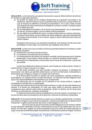 Preparado por: Carlos Echeverría Muñoz
Dr. Manuel Barros Borgoño 136 Metro Manuel Montt Providencia – Santiago
(56-2) 223 51740 / 2235 1738 / 2235 1739
25
Artículo 90 A. Los funcionarios que ejerzan las acciones a que se refiere la letra k) del artículo
61 tendrán los siguientes derechos:
a) No podrán ser objeto de las medidas disciplinarias de suspensión del empleo o de
destitución, desde la fecha en que la autoridad reciba la denuncia y hasta la fecha en
que se resuelva en definitiva no tenerla por presentada o, en su caso, hasta noventa
días después de haber terminado la investigación sumaria o sumario, incoados a partir
de la citada denuncia.
b) No ser trasladado de localidad o de la función que desempeñaren, sin su autorización
por escrito, durante el lapso a que se refiere la letra precedente.
c) No ser objeto de precalificación anual, si el denunciado fuese su superior jerárquico,
durante el mismo lapso a que se refieren las letras anteriores, salvo que expresamente
la solicitare el denunciante. Si no lo hiciere, regirá su última calificación para todos los
efectos legales.
Aceptada la denuncia por una autoridad competente, la formulación de ella ante otras
autoridades no dará origen a la protección que establece este artículo.
Artículo 90 B. La denuncia a que se refiere el artículo precedente deberá ser fundada y cumplir
los siguientes requisitos:
a) Identificación y domicilio del denunciante.
b) La narración circunstanciada de los hechos.
c) La individualización de quienes los hubieren cometido y de las personas que lo hubieren
presenciado o que tuvieren noticia de ellos, en cuanto le constare al denunciante.
d) Acompañar los antecedentes y documentos que le sirvan de fundamento, cuando ello
sea posible.
La denuncia deberá formularse por escrito y ser firmada por el denunciante. Si éste no
pudiere firmar, lo hará un tercero a su ruego.
En ella podrá solicitarse que sean secretos, respecto de terceros, la identidad del
denunciante o los datos que permitan determinarla, así como la información, antecedentes y
documentos que entregue o indique con ocasión de la denuncia.
Si el denunciante formulare la petición del inciso precedente, quedará prohibida la
promulgación, en cualquier forma, de esta información. La infracción de esta obligación dará
lugar a las responsabilidades administrativas que correspondan.
Las denuncias que no cumplan con lo prescrito en los incisos primero y segundo
precedentes se tendrán por no presentadas.
La autoridad que reciba la denuncia tendrá desde esa fecha un plazo de tres días hábiles para
resolver si la tendrá por presentada. En caso que quien reciba la denuncia carezca de
competencia para resolver sobre dicha procedencia, tendrá un término de 24 horas para
remitirla a la autoridad que considere competente.
Si habiendo transcurrido el término establecido en el inciso anterior, la autoridad no se
ha pronunciado sobre la procedencia de la denuncia, entonces se tendrá por presentada.
Artículo 91. El funcionario tendrá derecho a ocupar con su familia, gratuitamente, la vivienda
que exista en el lugar en que funcione la institución, cuando la naturaleza de sus labores sea la
mantención o vigilancia permanente del recinto y esté obligado a vivir en él.
Aún en el caso de que el funcionario no esté obligado por sus funciones a habitar
la casa habitación destinada al servicio, tendrá derecho a que le sea cedida para vivir con su
familia. En este caso, pagará una renta equivalente al diez por ciento del sueldo asignado al
cargo, suma que le será descontada mensualmente. Este derecho podrá ser exigido, sucesiva
 