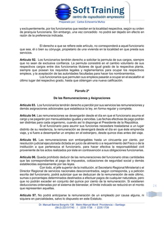 Preparado por: Carlos Echeverría Muñoz
Dr. Manuel Barros Borgoño 136 Metro Manuel Montt Providencia – Santiago
(56-2) 223 51740 / 2235 1738 / 2235 1739
26
y excluyentemente, por los funcionarios que residan en la localidad respectiva, según su orden
de jerarquía funcionaria. Sin embargo, una vez concedido no podrá ser dejado sin efecto en
razón de la preferencia indicada.
El derecho a que se refiere este artículo, no corresponderá a aquel funcionario
que sea, él o bien su cónyuge, propietario de una vivienda en la localidad en que presta sus
servicios.
Artículo 92. Los funcionarios tendrán derecho a solicitar la permuta de sus cargos, siempre
que no sean de exclusiva confianza. La permuta consistirá en el cambio voluntario de sus
respectivos cargos entre dos funcionarios titulares de igual grado de la respectiva planta,
siempre que posean los requisitos legales y reglamentarios para ocupar los respectivos
empleos, y la aceptación de las autoridades facultadas para hacer los nombramientos.
Los funcionarios que permuten sus empleos pasarán a ocupar en el escalafón el
último lugar del respectivo grado, hasta que obtengan una nueva calificación.
Párrafo 2º
De las Remuneraciones y Asignaciones
Artículo 93. Los funcionarios tendrán derecho a percibir por sus servicios las remuneraciones y
demás asignaciones adicionales que establezca la ley, en forma regular y completa.
Artículo 94. Las remuneraciones se devengarán desde el día en que el funcionario asuma el
cargo y se pagarán por mensualidades iguales y vencidas. Las fechas efectivas de pago podrán
ser distintas para cada organismo, cuando así lo disponga el Presidente de la República.
Si el funcionario para asumir sus funciones necesitare trasladarse a un lugar
distinto de su residencia, la remuneración se devengará desde el día en que éste emprenda
viaje, y si fuere a desempeñar un empleo en el extranjero, desde quince días antes del viaje.
Artículo 95. Las remuneraciones son embargables hasta un cincuenta por ciento, por
resolución judicial ejecutoriada dictada en juicio de alimento o a requerimiento del Fisco o de la
institución a que pertenezca el funcionario, para hacer efectiva la responsabilidad civil
proveniente de los actos realizados por éste en contravención a sus obligaciones funcionarias.
Artículo 96. Queda prohibido deducir de las remuneraciones del funcionario otras cantidades
que las correspondientes al pago de impuestos, cotizaciones de seguridad social y demás
establecidas expresamente por las leyes.
Con todo, el jefe superior de la institución, el Secretario Regional Ministerial o el
Director Regional de servicios nacionales desconcentrados, según corresponda, y a petición
escrita del funcionario, podrá autorizar que se deduzcan de la remuneración de este último,
sumas o porcentajes determinados destinados a efectuar pagos de cualquier naturaleza, pero
que no podrán exceder en conjunto del quince por ciento de la remuneración. Si existieren
deducciones ordenadas por el sistema de bienestar, el límite indicado se reducirá en el monto
que representen aquellas.
Artículo 97. No podrá anticiparse la remuneración de un empleado por causa alguna, ni
siquiera en parcialidades, salvo lo dispuesto en este Estatuto.
 