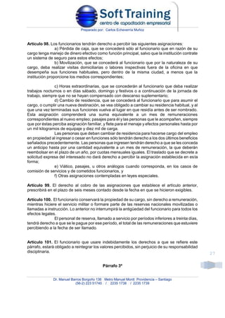 Preparado por: Carlos Echeverría Muñoz
Dr. Manuel Barros Borgoño 136 Metro Manuel Montt Providencia – Santiago
(56-2) 223 51740 / 2235 1738 / 2235 1739
27
Artículo 98. Los funcionarios tendrán derecho a percibir las siguientes asignaciones:
a) Pérdida de caja, que se concederá sólo al funcionario que en razón de su
cargo tenga manejo de dinero efectivo como función principal, salvo que la institución contrate
un sistema de seguro para estos efectos;
b) Movilización, que se concederá al funcionario que por la naturaleza de su
cargo, deba realizar visitas domiciliarias o labores inspectivas fuera de la oficina en que
desempeña sus funciones habituales, pero dentro de la misma ciudad, a menos que la
institución proporcione los medios correspondientes;
c) Horas extraordinarias, que se concederán al funcionario que deba realizar
trabajos nocturnos o en días sábado, domingo y festivos o a continuación de la jornada de
trabajo, siempre que no se hayan compensado con descanso suplementario;
d) Cambio de residencia, que se concederá al funcionario que para asumir el
cargo, o cumplir una nueva destinación, se vea obligado a cambiar su residencia habitual, y al
que una vez terminadas sus funciones vuelva al lugar en que residía antes de ser nombrado.
Esta asignación comprenderá una suma equivalente a un mes de remuneraciones
correspondientes al nuevo empleo; pasajes para él y las personas que le acompañen, siempre
que por éstas perciba asignación familiar, y flete para el menaje y efectos personales hasta por
un mil kilogramos de equipaje y diez mil de carga.
Las personas que deban cambiar de residencia para hacerse cargo del empleo
en propiedad al ingresar o cesar en funciones sólo tendrán derecho a los dos últimos beneficios
señalados precedentemente. Las personas que ingresen tendrán derecho a que se les conceda
un anticipo hasta por una cantidad equivalente a un mes de remuneración, la que deberán
reembolsar en el plazo de un año, por cuotas mensuales iguales. El traslado que se decrete a
solicitud expresa del interesado no dará derecho a percibir la asignación establecida en esta
forma;
e) Viático, pasajes, u otros análogos cuando corresponda, en los casos de
comisión de servicios y de cometidos funcionarios, y
f) Otras asignaciones contempladas en leyes especiales.
Artículo 99. El derecho al cobro de las asignaciones que establece el artículo anterior,
prescribirá en el plazo de seis meses contado desde la fecha en que se hicieron exigibles.
Artículo 100. El funcionario conservará la propiedad de su cargo, sin derecho a remuneración,
mientras hiciere el servicio militar o formare parte de las reservas nacionales movilizadas o
llamadas a instrucción. Lo anterior no interrumpirá la antigüedad del funcionario para todos los
efectos legales.
El personal de reserva, llamado a servicio por períodos inferiores a treinta días,
tendrá derecho a que se le pague por ese período, el total de las remuneraciones que estuviere
percibiendo a la fecha de ser llamado.
Artículo 101. El funcionario que usare indebidamente los derechos a que se refiere este
párrafo, estará obligado a reintegrar los valores percibidos, sin perjuicio de su responsabilidad
disciplinaria.
Párrafo 3º
 