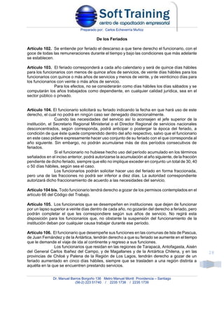 Preparado por: Carlos Echeverría Muñoz
Dr. Manuel Barros Borgoño 136 Metro Manuel Montt Providencia – Santiago
(56-2) 223 51740 / 2235 1738 / 2235 1739
28
De los Feriados
Artículo 102. Se entiende por feriado el descanso a que tiene derecho el funcionario, con el
goce de todas las remuneraciones durante el tiempo y bajo las condiciones que más adelante
se establecen.
Artículo 103. El feriado corresponderá a cada año calendario y será de quince días hábiles
para los funcionarios con menos de quince años de servicios, de veinte días hábiles para los
funcionarios con quince o más años de servicios y menos de veinte, y de veinticinco días para
los funcionarios con veinte o más años de servicio.
Para los efectos, no se considerarán como días hábiles los días sábados y se
computarán los años trabajados como dependiente, en cualquier calidad jurídica, sea en el
sector público o privado.
Artículo 104. El funcionario solicitará su feriado indicando la fecha en que hará uso de este
derecho, el cual no podrá en ningún caso ser denegado discrecionalmente.
Cuando las necesidades del servicio así lo aconsejen el jefe superior de la
institución, el Secretario Regional Ministerial o el Director Regional de servicios nacionales
desconcentrados, según corresponda, podrá anticipar o postergar la época del feriado, a
condición de que éste quede comprendido dentro del año respectivo, salvo que el funcionario
en este caso pidiere expresamente hacer uso conjunto de su feriado con el que corresponda al
año siguiente. Sin embargo, no podrán acumularse más de dos períodos consecutivos de
feriados.
Si el funcionario no hubiese hecho uso del período acumulado en los términos
señalados en el inciso anterior, podrá autorizarse la acumulación al año siguiente, de la fracción
pendiente de dicho feriado, siempre que ello no implique exceder en conjunto un total de 30, 40
o 50 días hábiles, según sea el caso.
Los funcionarios podrán solicitar hacer uso del feriado en forma fraccionada,
pero una de las fracciones no podrá ser inferior a diez días. La autoridad correspondiente
autorizará dicho fraccionamiento de acuerdo a las necesidades del servicio.
Artículo 104 bis. Todo funcionario tendrá derecho a gozar de los permisos contemplados en el
artículo 66 del Código del Trabajo.
Artículo 105. Los funcionarios que se desempeñen en instituciones que dejen de funcionar
por un lapso superior a veinte días dentro de cada año, no gozarán del derecho a feriado, pero
podrán completar el que les correspondiere según sus años de servicio. No regirá esta
disposición para los funcionarios que, no obstante la suspensión del funcionamiento de la
institución deban por cualquier causa trabajar durante ese período.
Artículo 106. El funcionario que desempeñe sus funciones en las comunas de Isla de Pascua,
de Juan Fernández y de la Antártica, tendrán derecho a que su feriado se aumente en el tiempo
que le demande el viaje de ida al continente y regreso a sus funciones.
Los funcionarios que residan en las regiones de Tarapacá, Antofagasta, Aisén
del General Carlos Ibañez del Campo, y de Magallanes y de la Antártica Chilena, y en las
provincias de Chiloé y Palena de la Región de Los Lagos, tendrán derecho a gozar de un
feriado aumentado en cinco días hábiles, siempre que se trasladen a una región distinta a
aquélla en la que se encuentren prestando servicios.
 