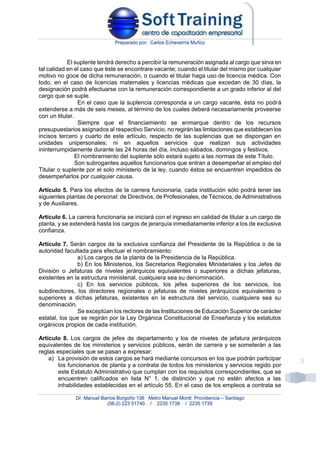 Preparado por: Carlos Echeverría Muñoz
Dr. Manuel Barros Borgoño 136 Metro Manuel Montt Providencia – Santiago
(56-2) 223 51740 / 2235 1738 / 2235 1739
3
El suplente tendrá derecho a percibir la remuneración asignada al cargo que sirva en
tal calidad en el caso que éste se encontrare vacante; cuando el titular del mismo por cualquier
motivo no goce de dicha remuneración, o cuando el titular haga uso de licencia médica. Con
todo, en el caso de licencias maternales y licencias médicas que excedan de 30 días, la
designación podrá efectuarse con la remuneración correspondiente a un grado inferior al del
cargo que se suple.
En el caso que la suplencia corresponda a un cargo vacante, ésta no podrá
extenderse a más de seis meses, al término de los cuales deberá necesariamente proveerse
con un titular.
Siempre que el financiamiento se enmarque dentro de los recursos
presupuestarios asignados al respectivo Servicio, no regirán las limitaciones que establecen los
incisos tercero y cuarto de este artículo, respecto de las suplencias que se dispongan en
unidades unipersonales; ni en aquellos servicios que realizan sus actividades
ininterrumpidamente durante las 24 horas del día, incluso sábados, domingos y festivos.
El nombramiento del suplente sólo estará sujeto a las normas de este Título.
Son subrogantes aquellos funcionarios que entran a desempeñar el empleo del
Titular o suplente por el solo ministerio de la ley, cuando éstos se encuentren impedidos de
desempeñarlos por cualquier causa.
Artículo 5. Para los efectos de la carrera funcionaria, cada institución sólo podrá tener las
siguientes plantas de personal: de Directivos, de Profesionales, de Técnicos, de Administrativos
y de Auxiliares.
Artículo 6. La carrera funcionaria se iniciará con el ingreso en calidad de titular a un cargo de
planta, y se extenderá hasta los cargos de jerarquía inmediatamente inferior a los de exclusiva
confianza.
Artículo 7. Serán cargos de la exclusiva confianza del Presidente de la República o de la
autoridad facultada para efectuar el nombramiento:
a) Los cargos de la planta de la Presidencia de la República.
b) En los Ministerios, los Secretarios Regionales Ministeriales y los Jefes de
División o Jefaturas de niveles jerárquicos equivalentes o superiores a dichas jefaturas,
existentes en la estructura ministerial, cualquiera sea su denominación.
c) En los servicios públicos, los jefes superiores de los servicios, los
subdirectores, los directores regionales o jefaturas de niveles jerárquicos equivalentes o
superiores a dichas jefaturas, existentes en la estructura del servicio, cualquiera sea su
denominación.
Se exceptúan los rectores de las Instituciones de Educación Superior de carácter
estatal, los que se regirán por la Ley Orgánica Constitucional de Enseñanza y los estatutos
orgánicos propios de cada institución.
Artículo 8. Los cargos de jefes de departamento y los de niveles de jefatura jerárquicos
equivalentes de los ministerios y servicios públicos, serán de carrera y se someterán a las
reglas especiales que se pasan a expresar:
a) La provisión de estos cargos se hará mediante concursos en los que podrán participar
los funcionarios de planta y a contrata de todos los ministerios y servicios regido por
este Estatuto Administrativo que cumplan con los requisitos correspondientes, que se
encuentren calificados en lista N° 1, de distinción y que no estén afectos a las
inhabilidades establecidas en el artículo 55. En el caso de los empleos a contrata se
 