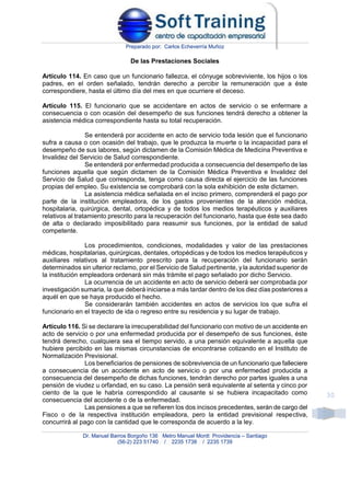 Preparado por: Carlos Echeverría Muñoz
Dr. Manuel Barros Borgoño 136 Metro Manuel Montt Providencia – Santiago
(56-2) 223 51740 / 2235 1738 / 2235 1739
30
De las Prestaciones Sociales
Artículo 114. En caso que un funcionario fallezca, el cónyuge sobreviviente, los hijos o los
padres, en el orden señalado, tendrán derecho a percibir la remuneración que a éste
correspondiere, hasta el último día del mes en que ocurriere el deceso.
Artículo 115. El funcionario que se accidentare en actos de servicio o se enfermare a
consecuencia o con ocasión del desempeño de sus funciones tendrá derecho a obtener la
asistencia médica correspondiente hasta su total recuperación.
Se entenderá por accidente en acto de servicio toda lesión que el funcionario
sufra a causa o con ocasión del trabajo, que le produzca la muerte o la incapacidad para el
desempeño de sus labores, según dictamen de la Comisión Médica de Medicina Preventiva e
Invalidez del Servicio de Salud correspondiente.
Se entenderá por enfermedad producida a consecuencia del desempeño de las
funciones aquella que según dictamen de la Comisión Médica Preventiva e Invalidez del
Servicio de Salud que corresponda, tenga como causa directa el ejercicio de las funciones
propias del empleo. Su existencia se comprobará con la sola exhibición de este dictamen.
La asistencia médica señalada en el inciso primero, comprenderá el pago por
parte de la institución empleadora, de los gastos provenientes de la atención médica,
hospitalaria, quirúrgica, dental, ortopédica y de todos los medios terapéuticos y auxiliares
relativos al tratamiento prescrito para la recuperación del funcionario, hasta que éste sea dado
de alta o declarado imposibilitado para reasumir sus funciones, por la entidad de salud
competente.
Los procedimientos, condiciones, modalidades y valor de las prestaciones
médicas, hospitalarias, quirúrgicas, dentales, ortopédicas y de todos los medios terapéuticos y
auxiliares relativos al tratamiento prescrito para la recuperación del funcionario serán
determinados sin ulterior reclamo, por el Servicio de Salud pertinente, y la autoridad superior de
la institución empleadora ordenará sin más trámite el pago señalado por dicho Servicio.
La ocurrencia de un accidente en acto de servicio deberá ser comprobada por
investigación sumaria, la que deberá iniciarse a más tardar dentro de los diez días posteriores a
aquél en que se haya producido el hecho.
Se considerarán también accidentes en actos de servicios los que sufra el
funcionario en el trayecto de ida o regreso entre su residencia y su lugar de trabajo.
Artículo 116. Si se declarare la irrecuperabilidad del funcionario con motivo de un accidente en
acto de servicio o por una enfermedad producida por el desempeño de sus funciones, éste
tendrá derecho, cualquiera sea el tiempo servido, a una pensión equivalente a aquella que
hubiere percibido en las mismas circunstancias de encontrarse cotizando en el Instituto de
Normalización Previsional.
Los beneficiarios de pensiones de sobrevivencia de un funcionario que falleciere
a consecuencia de un accidente en acto de servicio o por una enfermedad producida a
consecuencia del desempeño de dichas funciones, tendrán derecho por partes iguales a una
pensión de viudez u orfandad, en su caso. La pensión será equivalente al setenta y cinco por
ciento de la que le habría correspondido al causante si se hubiera incapacitado como
consecuencia del accidente o de la enfermedad.
Las pensiones a que se refieren los dos incisos precedentes, serán de cargo del
Fisco o de la respectiva institución empleadora, pero la entidad previsional respectiva,
concurrirá al pago con la cantidad que le corresponda de acuerdo a la ley.
 