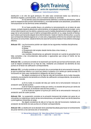 Preparado por: Carlos Echeverría Muñoz
Dr. Manuel Barros Borgoño 136 Metro Manuel Montt Providencia – Santiago
(56-2) 223 51740 / 2235 1738 / 2235 1739
32
destitución o en otro de igual jerarquía. En este caso conservará todos sus derechos y
beneficios legales y previsionales, como si hubiere estado en actividad.
En los demás casos de sobreseimiento definitivo o sentencia absolutoria, podrá
pedir la reapertura del sumario administrativo y, si en éste también se le absolviere, procederá la
reincorporación en los términos antes señalados.
Si no fuere posible llevar a la práctica la reincorporación en el plazo de seis
meses, contado desde la absolución administrativa, el empleado tendrá derecho a exigir, como
única indemnización por los daños y perjuicios que la medida disciplinaria le hubiere irrogado, el
pago de la remuneración que le habría correspondido percibir en su cargo durante el tiempo
que hubiere permanecido alejado de la Administración, hasta el máximo de tres años. La suma
que corresponda deberá pagarse en un solo acto y reajustada conforme a la variación del índice
de precios al consumidor, desde la fecha de cese de funciones hasta el mes anterior al de pago
efectivo.
Artículo 121. Los funcionarios podrán ser objeto de las siguientes medidas disciplinarias:
a) Censura;
b) Multa;
c) Suspensión del empleo desde treinta días a tres meses, y
d) Destitución.
Las medidas disciplinarias se aplicarán tomando en cuenta la gravedad de la
falta cometida y las circunstancias atenuantes o agravantes que arroje el mérito de los
antecedentes.
Artículo 122. La censura consiste en la reprensión por escrito que se hace al funcionario, de la
cual se dejará constancia en su hoja de vida, mediante una anotación de demérito de dos
puntos en el factor de calificación correspondiente.
Artículo 123. La multa consiste en la privación de un porcentaje de la remuneración mensual,
la que no podrá ser inferior a un cinco por ciento ni superior a un veinte por ciento de ésta. El
funcionario en todo caso mantendrá su obligación de servir el cargo.
Se dejará constancia en la hoja de vida del funcionario de la multa impuesta,
mediante una anotación de demérito en el factor de calificación correspondiente, de acuerdo a
la siguiente escala:
a) Si la multa no excede del diez por ciento de la remuneración mensual, la
anotación será de dos puntos;
b) Si la multa es superior al diez por ciento y no excede del quince por ciento de
la remuneración mensual, la anotación será de tres puntos, y
c) Si la multa es superior al quince por ciento de la remuneración mensual, la
anotación será de cuatro puntos.
Artículo 124. La suspensión consiste en la privación temporal del empleo con goce de un
cincuenta a un setenta por ciento de las remuneraciones y sin poder hacer uso de los derechos
y prerrogativas inherentes al cargo.
Se dejará constancia de ella en la hoja de vida del funcionario mediante una
anotación de demérito de seis puntos en el factor correspondiente.
Artículo 125. La destitución es la decisión de la autoridad facultada para hacer el nombramiento
de poner término a los servicios de un funcionario.
 