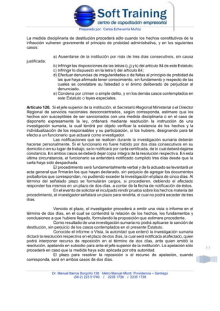 Preparado por: Carlos Echeverría Muñoz
Dr. Manuel Barros Borgoño 136 Metro Manuel Montt Providencia – Santiago
(56-2) 223 51740 / 2235 1738 / 2235 1739
33
La medida disciplinaria de destitución procederá sólo cuando los hechos constitutivos de la
infracción vulneren gravemente el principio de probidad administrativa, y en los siguientes
casos:
a) Ausentarse de la institución por más de tres días consecutivos, sin causa
justificada;
b) Infringir las disposiciones de las letras i), j) y k) del artículo 84 de este Estatuto;
c) Infringir lo dispuesto en la letra l) del artículo 84;
d) Efectuar denuncias de irregularidades o de faltas al principio de probidad de
las que haya afirmado tener conocimiento, sin fundamento y respecto de las
cuales se constatare su falsedad o el ánimo deliberado de perjudicar al
denunciado.
e) Condena por crimen o simple delito, y en los demás casos contemplados en
este Estatuto o leyes especiales.
Artículo 126. Si el jefe superior de la institución, el Secretario Regional Ministerial o el Director
Regional de servicios nacionales desconcentrados, según corresponda, estimare que los
hechos son susceptibles de ser sancionados con una medida disciplinaria o en el caso de
disponerlo expresamente la ley, ordenará mediante resolución la instrucción de una
investigación sumaria, la cual tendrá por objeto verificar la existencia de los hechos y la
individualización de los responsables y su participación, si los hubiere, designando para tal
efecto a un funcionario que actuará como investigador.
Las notificaciones que se realicen durante la investigación sumaria deberán
hacerse personalmente. Si el funcionario no fuere habido por dos días consecutivos en su
domicilio o en su lugar de trabajo, se lo notificará por carta certificada, de lo cual deberá dejarse
constancia. En ambos casos se deberá dejar copia íntegra de la resolución respectiva. En esta
última circunstancia, el funcionario se entenderá notificado cumplido tres días desde que la
carta haya sido despachada.
El procedimiento será fundamentalmente verbal y de lo actuado se levantará un
acta general que firmarán los que hayan declarado, sin perjuicio de agregar los documentos
probatorios que correspondan, no pudiendo exceder la investigación el plazo de cinco días. Al
término del señalado plazo se formularán cargos, si procedieren, debiendo el afectado
responder los mismos en un plazo de dos días, a contar de la fecha de notificación de éstos.
En el evento de solicitar el inculpado rendir prueba sobre los hechos materia del
procedimiento, el investigador señalará un plazo para rendirla, el cual no podrá exceder de tres
días.
Vencido el plazo, el investigador procederá a emitir una vista o informe en el
término de dos días, en el cual se contendrá la relación de los hechos, los fundamentos y
conclusiones a que hubiere llegado, formulando la proposición que estimare procedente.
Como resultado de una investigación sumaria no podrá aplicarse la sanción de
destitución, sin perjuicio de los casos contemplados en el presente Estatuto.
Conocido el informe o Vista, la autoridad que ordenó la investigación sumaria
dictará la resolución respectiva en el plazo de dos días, la cual será notificada al afectado, quien
podrá interponer recurso de reposición en el término de dos días, ante quien emitió la
resolución, apelando en subsidio para ante el jefe superior de la institución. La apelación sólo
procederá en caso que la medida haya sido aplicada por otra autoridad.
El plazo para resolver la reposición o el recurso de apelación, cuando
corresponda, será en ambos casos de dos días.
 