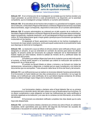 Preparado por: Carlos Echeverría Muñoz
Dr. Manuel Barros Borgoño 136 Metro Manuel Montt Providencia – Santiago
(56-2) 223 51740 / 2235 1738 / 2235 1739
34
Artículo 127. Si en el transcurso de la investigación se constata que los hechos revisten una
mayor gravedad, se pondrá término a este procedimiento { se dispondrá, por la autoridad
competente, que la investigación prosiga mediante un sumario administrativo.
Artículo 128. Si la naturaleza de los hechos denunciados o su gravedad así lo exigiere, a juicio
de la institución, el Secretario Regional Ministerial o el Director Regional de servicios nacionales
desconcentrados, según corresponda, dispondrá la instrucción de un sumario administrativo.
Artículo 129. El sumario administrativo se ordenará por el jefe superior de la institución, el
Secretario Regional Ministerial o el Director Regional de servicios nacionales desconcentrados,
según corresponda, mediante resolución, en la cual designará al fiscal que estará a cargo del
mismo. El Fiscal deberá tener igual o mayor grado o jerarquía que el funcionario que aparezca
involucrado en los hechos.
Si designado el fiscal, apareciere involucrado en los hechos investigados un
funcionario de mayor grado o jerarquía, continuará aquél sustanciando el procedimiento hasta
que disponga el cierre de la investigación.
Artículo 130. La resolución a que se refiere el artículo anterior será notificada al fiscal, quien
designará un actuario, el que se entenderá en comisión de servicio para todos los efectos
legales. El actuario podrá ser funcionario de cualquier institución de la Administración del
Estado regida por este Estatuto, tendrá la calidad de ministro de fe y certificará todas las
actuaciones del sumario.
Si hubiere que realizar diligencias fuera de la ciudad en que se esté instruyendo
el sumario, el fiscal podrá requerir a la autoridad que ordenó la instrucción del sumario la
designación de un fiscal ad hoc.
El sumario se llevará foliado en letras y números y se formará con todas las
declaraciones, actuaciones y diligencias, a medida que se vayan sucediendo y con todos los
documentos que se acompañen. Toda actuación debe llevar la firma del fiscal y del actuario.
Artículo 131. Las notificaciones que se realicen en el proceso deberán hacerse personalmente.
Si el funcionario no fuere habido por dos días consecutivos en su domicilio o en su lugar de
trabajo, se lo notificará por carta certificada, de lo cual deberá dejarse constancia. En ambos
casos se deberá entregar copia íntegra de la resolución respectiva.
Los funcionarios citados a declarar ante el fiscal deberán fijar en su primera
comparecencia un domicilio dentro del radio urbano en que la fiscalía ejerza sus funciones. Si
no dieren cumplimiento a esta obligación se harán las notificaciones por carta certificada al
domicilio registrado en la institución, y en caso de no contarse con tal información, en la oficina
del afectado.
El funcionario se entenderá notificado cumplidos tres días desde que la carta
haya sido despachada.
Artículo 132. Los funcionarios citados a declarar por primera vez ante el fiscal, en calidad de
inculpados, serán apercibidos para que dentro del segundo día formulen las causales de
implicancia o recusación en contra del fiscal o del actuario.
 
