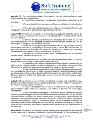 Preparado por: Carlos Echeverría Muñoz
Dr. Manuel Barros Borgoño 136 Metro Manuel Montt Providencia – Santiago
(56-2) 223 51740 / 2235 1738 / 2235 1739
35
Artículo 133. Se considerarán causales de recusación, para los efectos señalados en el
artículo anterior, sólo las siguientes:
a) Tener el fiscal o el actuario interés directo o indirecto en los hechos que se
investigan;
b) Tener amistad íntima o enemistad manifiesta con cualquiera de los inculpados,
y
c) Tener parentesco de consanguinidad hasta el tercer grado y de afinidad hasta
el segundo, inclusive, o de adopción con alguno de los inculpados.
Artículo 134. Formulada la recusación, el fiscal o el actuario, según corresponda, dejarán de
intervenir, salvo en lo relativo a actividades que no puedan paralizarse sin comprometer el éxito
de la investigación.
La solicitud de recusación será resuelta en el plazo de dos días por el fiscal
respecto del actuario y por la autoridad que ordenó el sumario respecto del fiscal. En caso de
ser acogida se designará un nuevo fiscal o actuario.
El fiscal o el actuario podrán declararse implicados por algunas de las causales
mencionadas en el artículo 133 o por algún otro hecho que a su juicio le reste imparcialidad. En
este caso resolverá la autoridad que ordenó el sumario en el mismo plazo indicado
anteriormente, en lo relativo al fiscal, y éste respecto del actuario.
Cada vez que se nombre un nuevo fiscal o actuario se notificará al sumariado
para los efectos señalados en el artículo 132.
Artículo 135. El fiscal tendrá amplias facultades para realizar la investigación y los funcionarios
estarán obligados a prestar la colaboración que se les solicite.
La investigación de los hechos deberá realizarse en el plazo de veinte días, al
término de los cuales se declara cerrada la investigación y se formularán los cargos al o los
afectados o se solicitará el sobreseimiento, para lo cual habrá un plazo de tres días.
En casos calificados, al existir diligencias pendientes decretadas oportunamente
y no cumplidas por fuerza mayor, se podrá prorrogar el plazo de instrucción del sumario hasta
completar sesenta días, resolviendo sobre ello el jefe superior de la institución, el Secretario
Regional Ministerial o el Director Regional de servicios nacionales desconcentrados, según
corresponda.
Artículo 136. En el curso de un sumario administrativo el fiscal podrá suspender de sus
funciones o destinar transitoriamente a otro cargo dentro de la misma institución y ciudad, al o
los inculpados, como medida preventiva.
La medida adoptada terminará al dictarse el sobreseimiento, que será notificada
personalmente y por escrito por el actuario, o al emitirse el dictamen del fiscal, según
corresponda.
En caso que el fiscal proponga en su dictamen la medida de destitución, podrá
decretar que se mantenga la suspensión preventiva o la destinación transitoria, las que cesarán
automáticamente si la resolución recaída en el sumario, o en algunos de los recursos que se
interponga conforme al artículo 141, absuelve al inculpado o le aplica una medida disciplinaria
distinta a la destitución. Cuando la medida prorrogada sea la suspensión preventiva, el
inculpado quedará privado del cincuenta por ciento de sus remuneraciones, que tendrá derecho
a percibir retroactivamente si en definitiva fuere absuelto o se le aplicara una sanción inferior a
la destitución.
Artículo 137. En el evento de proponer el fiscal el sobreseimiento se enviarán los antecedentes
al jefe superior de la institución, al Secretario Regional Ministerial o al Director Regional de
 