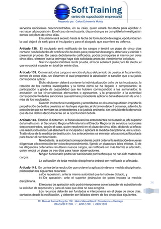 Preparado por: Carlos Echeverría Muñoz
Dr. Manuel Barros Borgoño 136 Metro Manuel Montt Providencia – Santiago
(56-2) 223 51740 / 2235 1738 / 2235 1739
36
servicios nacionales desconcentrados, en su caso, quien estará facultado para aprobar o
rechazar tal proposición. En el caso de rechazarla, dispondrá que se complete la investigación
dentro del plazo de cinco días.
El sumario será secreto hasta la fecha de formulación de cargos, oportunidad en
la cual dejará de serlo para el inculpado y para el abogado que asumiere su defensa.
Artículo 138. El inculpado será notificado de los cargos y tendrá un plazo de cinco días
contado desde la fecha de notificación de éstos para presentar descargos, defensas y solicitar o
presentar pruebas. En casos debidamente calificados, podrá prorrogarse el mismo por otros
cinco días, siempre que la prórroga haya sido solicitada antes del vencimiento del plazo.
Si el inculpado solicitare rendir prueba, el fiscal señalará plazo para tal efecto, el
que no podrá exceder en total de veinte días.
Artículo 139. Contestados los cargos o vencido el plazo del período de prueba, el fiscal emitirá,
dentro de cinco días, un dictamen el cual propondrá la absolución o sanción que a su juicio
corresponda aplicar.
Dicho dictamen deberá contener la individualización del o de los inculpados; la
relación de los hechos investigados y la forma como se ha llegado a comprobarlos; la
participación y grado de culpabilidad que les hubiere correspondido a los sumariados; la
anotación de las circunstancias atenuantes o agravantes, y la proposición a la autoridad
correspondiente de las sanciones que estimare procedente aplicar o de la absolución de uno o
más de los inculpados.
Cuando los hechos investigados y acreditados en el sumario pudieren importar la
perpetración de delitos previstos en las leyes vigentes, el dictamen deberá contener, además, la
petición de que se remitan los antecedentes a la justicia ordinaria, sin perjuicio de la denuncia
que de los delitos debió hacerse en la oportunidad debida.
Artículo 140. Emitido el dictamen, el fiscal elevará los antecedentes del sumario al jefe superior
de la institución, el Secretario Regional Ministerial o el Director Regional de servicios nacionales
desconcentrados, según el caso, quien resolverá en el plazo de cinco días, dictando al efecto
una resolución en la cual absolverá al inculpado o aplicará la medida disciplinaria, en su caso.
Tratándose de la medida de destitución, los antecedentes se elevarán a la autoridad facultada
para hacer el nombramiento.
No obstante, la autoridad correspondiente podrá ordenar la realización de nuevas
diligencias o la corrección de vicios de procedimiento, fijando un plazo para tales efectos. Si de
las diligencias ordenadas resultaren nuevos cargos, se notificará sin más trámite al afectado,
quien tendrá un plazo de tres días para hacer observaciones.
Ningún funcionario podrá ser sancionado por hechos que no han sido materia de
cargos.
La aplicación de toda medida disciplinaria deberá ser notificada al afectado.
Artículo 141. En contra de la resolución que ordene la aplicación de una medida disciplinaria,
procederán los siguientes recursos:
a) De reposición, ante la misma autoridad que la hubiese dictado, y
b) De apelación, ante el superior jerárquico de quien impuso la medida
disciplinaria.
El recurso de apelación sólo podrá interponerse con el carácter de subsidiario de
la solicitud de reposición y para el caso que ésta no sea acogida.
Los recursos deberán ser fundados e interponerse en el plazo de cinco días,
contados desde la notificación, y deberán ser fallados dentro de los cinco días siguientes.
 