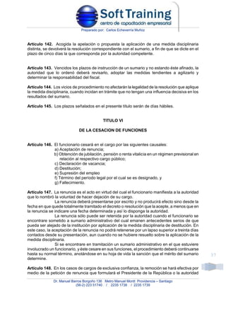 Preparado por: Carlos Echeverría Muñoz
Dr. Manuel Barros Borgoño 136 Metro Manuel Montt Providencia – Santiago
(56-2) 223 51740 / 2235 1738 / 2235 1739
37
Artículo 142. Acogida la apelación o propuesta la aplicación de una medida disciplinaria
distinta, se devolverá la resolución correspondiente con el sumario, a fin de que se dicte en el
plazo de cinco días la que corresponda por la autoridad competente.
Artículo 143. Vencidos los plazos de instrucción de un sumario y no estando éste afinado, la
autoridad que lo ordenó deberá revisarlo, adoptar las medidas tendientes a agilizarlo y
determinar la responsabilidad del fiscal.
Artículo 144. Los vicios de procedimiento no afectarán la legalidad de la resolución que aplique
la medida disciplinaria, cuando incidan en trámite que no tengan una influencia decisiva en los
resultados del sumario.
Artículo 145. Los plazos señalados en el presente título serán de días hábiles.
TITULO VI
DE LA CESACION DE FUNCIONES
Artículo 146. El funcionario cesará en el cargo por las siguientes causales:
a) Aceptación de renuncia;
b) Obtención de jubilación, pensión o renta vitalicia en un régimen previsional en
relación al respectivo cargo público;
c) Declaración de vacancia;
d) Destitución;
e) Supresión del empleo
f) Término del período legal por el cual se es designado, y
g) Fallecimiento.
Artículo 147. La renuncia es el acto en virtud del cual el funcionario manifiesta a la autoridad
que lo nombró la voluntad de hacer dejación de su cargo.
La renuncia deberá presentarse por escrito y no producirá efecto sino desde la
fecha en que quede totalmente tramitado el decreto o resolución que la acepte, a menos que en
la renuncia se indicare una fecha determinada y así lo disponga la autoridad.
La renuncia sólo puede ser retenida por la autoridad cuando el funcionario se
encontrare sometido a sumario administrativo del cual emanen antecedentes serios de que
pueda ser alejado de la institución por aplicación de la medida disciplinaria de destitución. En
este caso, la aceptación de la renuncia no podrá retenerse por un lapso superior a treinta días
contados desde su presentación, aun cuando no se hubiere resuelto sobre la aplicación de la
medida disciplinaria.
Si se encontrare en tramitación un sumario administrativo en el que estuviere
involucrado un funcionario, y éste cesare en sus funciones, el procedimiento deberá continuarse
hasta su normal término, anotándose en su hoja de vida la sanción que el mérito del sumario
determine.
Artículo 148. En los casos de cargos de exclusiva confianza, la remoción se hará efectiva por
medio de la petición de renuncia que formulará el Presidente de la República o la autoridad
 