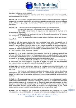 Preparado por: Carlos Echeverría Muñoz
Dr. Manuel Barros Borgoño 136 Metro Manuel Montt Providencia – Santiago
(56-2) 223 51740 / 2235 1738 / 2235 1739
38
llamada a efectuar el nombramiento.
Si la renuncia no se presenta dentro de las cuarenta y ocho horas de requerida,
se declarará vacante el cargo.
Artículo 149. El funcionario que jubile, se pensione u obtenga una renta vitalicia en un régimen
previsional, en relación al respectivo cargo público, cesará en el desempeño de sus funciones a
contar del día en que, según las normas pertinentes, deba empezar a recibir la pensión
respectiva.
Artículo 150. La declaración de vacancia procederá por las siguientes causales:
a) Salud irrecuperable o incompatible con el desempeño del cargo;
b) Pérdida sobreviniente de alguno de los requisitos de ingreso a la
Administración del Estado;
c) Calificación del funcionario en lista de eliminación o condicional, de acuerdo
con lo dispuesto en el artículo 50, y
d) Por no presentación de la renuncia, según lo señalado en el artículo 148,
inciso final.
Artículo 151. El jefe superior del Servicio podrá considerar como salud incompatible con el
desempeño del cargo, haber hecho uso de licencia médica en un lapso continuo o discontinuo
superior a seis meses en los últimos dos años, sin mediar declaración de salud irrecuperable.
No se considerarán para el cómputo de los seis meses señalados en el inciso
anterior, las licencias otorgadas en los casos a que se refiere el artículo 115 de este Estatuto y
el Título II, del Libro II, del Código del Trabajo.
Artículo 152. Si se hubiere declarado irrecuperable la salud de un funcionario, éste deberá
retirarse de la Administración dentro del plazo de seis meses, contado desde la fecha en que se
le notifique la resolución por la cual se declare su irrecuperabilidad. Si transcurrido este plazo el
empleado no se retirare, procederá la declaración de vacancia del cargo.
A contar de la fecha de la notificación y durante el referido plazo de seis meses,
el funcionario no estará obligado a trabajar y gozará de todas las remuneraciones
correspondientes a su empleo las que serán de cargo del empleador.
Artículo 153. El término del período legal por el cual es nombrado el funcionario, o el
cumplimiento del plazo por el cual es contratado, produce la inmediata cesación de sus
funciones.
Con todo, el empleado continuará ejerciéndolas, con los mismos derechos y
prorrogativas que los funcionarios en servicio activo, si fuere notificado, previamente y por
escrito, de encontrarse en tramitación el decreto o resolución que renueva su nombramiento o
contrato.
Artículo 154. En los casos de supresión del empleo por procesos de reestructuración o fusión,
los funcionarios de planta que cesaren en sus cargos a consecuencia de no ser encasillados en
las nuevas plantas y que no cumplieren con los requisitos para acogerse a jubilación, tendrán
derecho a gozar de una indemnización equivalente al total de las remuneraciones devengadas
en el último mes, por cada año de servicio en la institución, con un máximo de seis. Dicha
indemnización no será imponible ni constituirá renta para ningún efecto legal.
Artículo 155. El empleado que prolongare indebidamente sus funciones no podrá
reincorporarse a la Administración, sin perjuicio de la responsabilidad penal en que pudiera
 