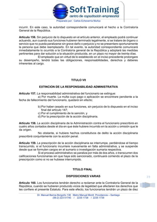 Preparado por: Carlos Echeverría Muñoz
Dr. Manuel Barros Borgoño 136 Metro Manuel Montt Providencia – Santiago
(56-2) 223 51740 / 2235 1738 / 2235 1739
39
incurrir. En este caso, la autoridad correspondiente comunicará el hecho a la Contraloría
General de la República.
Artículo 156. Sin perjuicio de lo dispuesto en el artículo anterior, el empleado podrá continuar
actuando, aun cuando sus funciones hubieren terminado legalmente, si se tratare de órgano o
servicio que no pueda paralizarse sin grave daño o perjuicio y no se presentare oportunamente
la persona que debe reemplazarlo. En tal evento, la autoridad correspondiente comunicará
inmediatamente lo ocurrido a la Contraloría general de la República y adoptará las medidas
pertinentes para dar solución a la situación producida, en un plazo no mayor de treinta días.
El empleado que en virtud de lo establecido en el inciso precedente prolongare
su desempeño, tendrá todas las obligaciones, responsabilidades, derechos y deberes
inherentes al cargo.
TITULO VII
EXTINCION DE LA RESPONSABILIDAD ADMINISTRATIVA
Artículo 157. La responsabilidad administrativa del funcionario se extingue:
a) Por muerte. La multa cuyo pago o aplicación se encontrare pendiente a la
fecha de fallecimiento del funcionario, quedará sin efecto;
b) Por haber cesado en sus funciones, sin perjuicio de lo dispuesto en el inciso
final del artículo 147;
c) Por el cumplimiento de la sanción, y
d) Por la prescripción de la acción disciplinaria.
Artículo 158. La acción disciplinaria de la Administración contra el funcionario prescribirá en
cuatro años contados desde el día en que éste hubiere incurrido en la acción u omisión que le
da origen.
No obstante, si hubiere hechos constitutivos de delito la acción disciplinaria
prescribirá conjuntamente con la acción penal.
Artículo 159. La prescripción de la acción disciplinaria se interrumpe, perdiéndose el tiempo
transcurrido, si el funcionario incurriere nuevamente en falta administrativa, y se suspende
desde que se formulen cargos en el sumario o investigación sumaria respectiva.
Si el proceso administrativo se paraliza por más de dos años, o transcurren dos
calificaciones funcionarias sin que haya sido sancionado, continuará corriendo el plazo de la
prescripción como si no se hubiese interrumpido.
TITULO FINAL
DISPOSICIONES VARIAS
Artículo 160. Los funcionarios tendrán derecho a reclamar ante la Contraloría General de la
República, cuando se hubieren producido vicios de legalidad que afectaren los derechos que
les confiere el presente Estatuto. Para este efecto, los funcionarios tendrán un plazo de diez
 