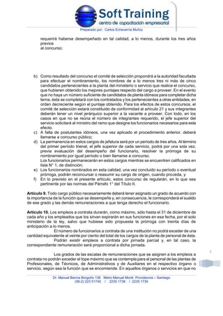 Preparado por: Carlos Echeverría Muñoz
Dr. Manuel Barros Borgoño 136 Metro Manuel Montt Providencia – Santiago
(56-2) 223 51740 / 2235 1738 / 2235 1739
4
requerirá haberse desempeñado en tal calidad, a lo menos, durante los tres años
previos
al concurso;
b) Como resultado del concurso el comité de selección propondrá a la autoridad facultada
para efectuar el nombramiento, los nombres de a lo menos tres ni más de cinco
candidatos pertenecientes a la planta del ministerio o servicio que realice el concurso,
que hubieren obtenido los mejores puntajes respecto del cargo a proveer. En el evento
que no haya un número suficiente de candidatos de planta idóneos para completar dicha
terna, ésta se completará con los contratados y los pertenecientes a otras entidades, en
orden decreciente según el puntaje obtenido. Para los efectos de estos concursos, el
comité de selección estará constituido de conformidad al artículo 21 y sus integrantes
deberán tener un nivel jerárquico superior a la vacante a proveer. Con todo, en los
casos en que no se reúna el número de integrantes requerido, el jefe superior del
servicio solicitará al ministro del ramo que designe los funcionarios necesarios para este
efecto.
c) A falta de postulantes idóneos, una vez aplicado el procedimiento anterior, deberá
llamarse a concurso público;
d) La permanencia en estos cargos de jefatura será por un período de tres años. Al término
del primer período trienal, el jefe superior de cada servicio, podrá por una sola vez,
previa evaluación del desempeño del funcionario, resolver la prórroga de su
nombramiento por igual período o bien llamarse a concurso.
Los funcionarios permanecerán en estos cargos mientras se encuentren calificados en
lista N° 1, de distinción;
e) Los funcionarios nombrados en esta calidad, una vez concluido su período o eventual
prórroga, podrán reconcursar o reasumir su cargo de origen, cuando proceda, y
f) En lo previsto en el presente artículo, estos concurso de regularán, en lo que sea
pertinente por las normas del Párrafo 1° del Título II.
Artículo 9. Todo cargo público necesariamente deberá tener asignado un grado de acuerdo con
la importancia de la función que se desempeñe y, en consecuencia, le corresponderá el sueldo
de ese grado y las demás remuneraciones a que tenga derecho el funcionario.
Artículo 10. Los empleos a contrata durarán, como máximo, sólo hasta el 31 de diciembre de
cada año y los empleados que los sirvan expirarán en sus funciones en esa fecha, por el solo
ministerio de la ley, salvo que hubiese sido propuesta la prórroga con treinta días de
anticipación a lo menos.
El número de funcionarios a contrata de una institución no podrá exceder de una
cantidad equivalente al veinte por ciento del total de los cargos de la planta de personal de ésta.
Podrán existir empleos a contrata por jornada parcial y, en tal caso, la
correspondiente remuneración será proporcional a dicha jornada.
Los grados de las escalas de remuneraciones que se asignen a los empleos a
contrata no podrán exceder el tope máximo que se contempla para el personal de las plantas de
Profesionales, de Técnicos, de Administrativos y de Auxiliares en el respectivo órgano o
servicio, según sea la función que se encomiende. En aquellos órganos o servicios en que no
 