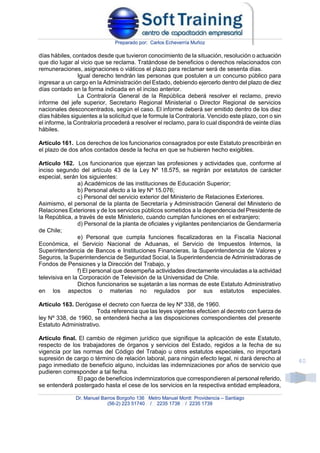 Preparado por: Carlos Echeverría Muñoz
Dr. Manuel Barros Borgoño 136 Metro Manuel Montt Providencia – Santiago
(56-2) 223 51740 / 2235 1738 / 2235 1739
40
días hábiles, contados desde que tuvieron conocimiento de la situación, resolución o actuación
que dio lugar al vicio que se reclama. Tratándose de beneficios o derechos relacionados con
remuneraciones, asignaciones o viáticos el plazo para reclamar será de sesenta días.
Igual derecho tendrán las personas que postulen a un concurso público para
ingresar a un cargo en la Administración del Estado, debiendo ejercerlo dentro del plazo de diez
días contado en la forma indicada en el inciso anterior.
La Contraloría General de la República deberá resolver el reclamo, previo
informe del jefe superior, Secretario Regional Ministerial o Director Regional de servicios
nacionales desconcentrados, según el caso. El informe deberá ser emitido dentro de los diez
días hábiles siguientes a la solicitud que le formule la Contraloría. Vencido este plazo, con o sin
el informe, la Contraloría procederá a resolver el reclamo, para lo cual dispondrá de veinte días
hábiles.
Artículo 161. Los derechos de los funcionarios consagrados por este Estatuto prescribirán en
el plazo de dos años contados desde la fecha en que se hubieren hecho exigibles.
Artículo 162. Los funcionarios que ejerzan las profesiones y actividades que, conforme al
inciso segundo del artículo 43 de la Ley Nº 18.575, se regirán por estatutos de carácter
especial, serán los siguientes:
a) Académicos de las instituciones de Educación Superior;
b) Personal afecto a la ley Nº 15.076;
c) Personal del servicio exterior del Ministerio de Relaciones Exteriores.
Asimismo, el personal de la planta de Secretaría y Administración General del Ministerio de
Relaciones Exteriores y de los servicios públicos sometidos a la dependencia del Presidente de
la República, a través de este Ministerio, cuando cumplan funciones en el extranjero;
d) Personal de la planta de oficiales y vigilantes penitenciarios de Gendarmería
de Chile;
e) Personal que cumpla funciones fiscalizadoras en la Fiscalía Nacional
Económica, el Servicio Nacional de Aduanas, el Servicio de Impuestos Internos, la
Superintendencia de Bancos e Instituciones Financieras, la Superintendencia de Valores y
Seguros, la Superintendencia de Seguridad Social, la Superintendencia de Administradoras de
Fondos de Pensiones y la Dirección del Trabajo, y
f) El personal que desempeña actividades directamente vinculadas a la actividad
televisiva en la Corporación de Televisión de la Universidad de Chile.
Dichos funcionarios se sujetarán a las normas de este Estatuto Administrativo
en los aspectos o materias no regulados por sus estatutos especiales.
Artículo 163. Derógase el decreto con fuerza de ley Nº 338, de 1960.
Toda referencia que las leyes vigentes efectúen al decreto con fuerza de
ley Nº 338, de 1960, se entenderá hecha a las disposiciones correspondientes del presente
Estatuto Administrativo.
Artículo final. El cambio de régimen jurídico que signifique la aplicación de este Estatuto,
respecto de los trabajadores de órganos y servicios del Estado, regidos a la fecha de su
vigencia por las normas del Código del Trabajo u otros estatutos especiales, no importará
supresión de cargo o término de relación laboral, para ningún efecto legal, ni dará derecho al
pago inmediato de beneficio alguno, incluidas las indemnizaciones por años de servicio que
pudieren corresponder a tal fecha.
El pago de beneficios indemnizatorios que correspondieren al personal referido,
se entenderá postergado hasta el cese de los servicios en la respectiva entidad empleadora,
 
