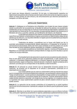Preparado por: Carlos Echeverría Muñoz
Dr. Manuel Barros Borgoño 136 Metro Manuel Montt Providencia – Santiago
(56-2) 223 51740 / 2235 1738 / 2235 1739
41
por causa que otorgue derecho a percibirlo. En tal caso, la indemnización respectiva se
determinará computando sólo el tiempo servido hasta la fecha del cambio de régimen a que se
refiere el inciso primero de este artículo y las remuneraciones que estuviere percibiendo el
trabajador a la fecha del cese.
ARTICULOS TRANSITORIOS
Artículo 1.- Delégase en el Presidente de la República, por el plazo de seis meses contado
desde la publicación de la presente ley, la facultad de adecuar las plantas y los escalafones
establecidos por ley a lo dispuesto en el artículo 5 permanente de este Estatuto, mediante uno o
más decretos con fuerza de ley. El o los decretos correspondientes deberán ser dictados por el
Ministerio del ramo y suscritos, además, por los Ministros del Interior y de Hacienda.
La facultad que otorga el inciso anterior comprende fijar los requisitos generales y
específicos que deberán cumplirse para el ingreso y promoción en determinados cargos de las
plantas que se adecuen. Los requisitos referidos no regirán para el encasillamiento que dispone
el inciso final de este artículo.
Tratándose de plantas y escalafones que no hayan sido fijados por ley, la
autoridad administrativa correspondiente deberá adecuarlos a lo dispuesto en el artículo 5
permanente de este Estatuto, dentro del mismo plazo señalado en el inciso anterior. En uso de
esta facultad se podrá establecer plantas separadas por unidades o establecimientos.
Los actuales escalafones se mantendrán vigentes, mientras el Presidente de la
República o la autoridad administrativa correspondiente no haga uso de la facultad a que se
refieren los incisos anteriores.
El encasillamiento del personal en actual servicio procederá de pleno derecho.
Para el solo efecto de la aplicación práctica de este encasillamiento, el jefe superior de la
institución, el Secretario Regional Ministerial o el Director Regional de servicios nacionales
desconcentrados, según corresponda, mediante decreto o resolución, dejarán constancia de la
ubicación concreta que ha correspondido en las plantas a cada funcionario.
Artículo 2.- El personal en actual servicio que no desempeñe funciones propias de la
institución, de acuerdo con lo dispuesto en el artículo 2 permanente, continuará en el
desempeño de sus cargos
Las nuevas plantas que se creen en conformidad a esta ley incluirán los cargos
que no correspondan a funciones propias de la institución, los que llevarán la denominación de
"cargo complementario", cuando quienes lo desempeñen no hayan podido ser encasillados en
cargos que correspondan a funciones propias de la institución. Quienes desempeñen dichos
cargos tendrán derecho a ascender, con arreglo de las normas vigentes, en la respectiva planta.
La supresión del cargo suplementario operará de pleno derecho desde la fecha en que se
quede vacante.
Artículo 3.- La aplicación de las normas contenidas en la presente ley no podrá significar
disminución de remuneraciones ni pérdida de cualquier otro derecho para el personal en actual
servicio.
Artículo 4.- Mientras no se dicten los nuevos estatutos especiales a que se refiere el artículo
162, continuarán rigiendo los actualmente en vigencia, aplicándose supletoriamente las normas
 