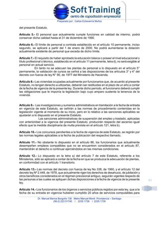 Preparado por: Carlos Echeverría Muñoz
Dr. Manuel Barros Borgoño 136 Metro Manuel Montt Providencia – Santiago
(56-2) 223 51740 / 2235 1738 / 2235 1739
42
del presente Estatuto.
Artículo 5.- El personal que actualmente cumple funciones en calidad de interino, podrá
conservar dicha calidad hasta el 31 de diciembre de 1990.
Artículo 6.- El límite de personal a contrata establecido en el artículo 10 permanente, inciso
segundo, se aplicará a partir del 1 de enero de 2000. No podrá aumentarse la dotación
actualmente existente de personal que exceda de dicho límite.
Artículo 7.- El requisito de haber aprobado la educación básica o poseer el nivel educacional o
título profesional o técnico, establecido en el artículo 11 permanente, letra d), no será exigible al
personal en actual servicio.
En tanto no se adecuen las plantas de personal a lo dispuesto en el artículo 5°
permanente, la validación de cursos se ceñirá a las disposiciones de los artículos 3° y 4° del
decreto con fuerza de ley N° 90, de 1977 del Ministerio de Hacienda.
Artículo 8.- Las viviendas ocupadas actualmente por funcionarios que, de acuerdo al presente
Estatuto, no tengan derecho a utilizarlas, deberán ser restituidas en el plazo de un año a contar
de la fecha de vigencia de la presente ley. Durante dicho período, el funcionario deberá cumplir
las obligaciones que le imponía la legislación bajo cuyo amparo sustenta la tenencia de la
vivienda.
Artículo 9.- Las investigaciones y sumarios administrativos en tramitación a la fecha de entrada
en vigencia de este Estatuto, se ceñirán a las normas de procedimiento contenidas en la
legislación vigente al momento de su inicio, pero en lo relativo a las sanciones aplicables se
ajustarán a lo dispuesto en el presente Estatuto.
Las sanciones administrativas de suspensión del empleo y traslado, aplicadas
con anterioridad a la vigencia del presente Estatuto, producirán respecto del ascenso igual
efecto que la medida disciplinaria de multa prevista en el artículo 121, letra b).
Artículo 10.- Los concursos pendientes a la fecha de vigencia de este Estatuto, se regirán por
las normas legales aplicables a la fecha de publicación del respectivo llamado.
Artículo 11.- No obstante lo dispuesto en el artículo 86, los funcionarios que actualmente
desempeñen empleos compatibles que no se encuentren considerados en el artículo 87,
mantendrán el derecho a continuar ejerciéndolos en las mismas condiciones.
Artículo 12.- Lo dispuesto en la letra a) del artículo 7 de este Estatuto, referente a los
Ministerios, sólo se aplicará a contar de la fecha en que se produzca la adecuación de plantas,
en conformidad con el artículo 1 transitorio.
Artículo 13.- Las normas del decreto con fuerza de ley No 338, de 1960, y el artículo 12 del
decreto ley Nº 2.448, de 1978, que actualmente rigen los derechos de desahucio, de jubilación y
otros beneficios considerados en el régimen previsional antiguo, seguirán vigentes respecto de
las personas a las cuales se apliquen dichas disposiciones a la fecha de vigencia de la presente
ley.
Artículo 14.- Los funcionarios de los órganos o servicios públicos regidos por esta ley, que a la
fecha de su entrada en vigencia hubieren cumplido 20 años de servicios computables para
 