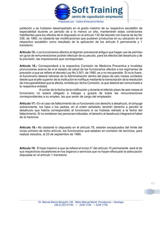 Preparado por: Carlos Echeverría Muñoz
Dr. Manuel Barros Borgoño 136 Metro Manuel Montt Providencia – Santiago
(56-2) 223 51740 / 2235 1738 / 2235 1739
43
jubilación y se hubieren desempeñado en el grado máximo de su respectivo escalafón de
especialidad durante un período de a lo menos un año, mantendrán estas condiciones
habilitantes para los efectos de lo dispuesto en el artículo 132 del decreto con fuerza de ley No
338, de 1960, no obstante las modificaciones que pudieren producirse en su ubicación en el
respectivo escalafón como resultado de la aplicación de los artículo 5 permanente y 1
transitorio.
Artículo 15.- Los funcionarios afectos al régimen previsional antiguo que hagan uso de permiso
sin goce de remuneraciones podrán efectuar de su peculio, para los efectos del desahucio y de
la previsión, las imposiciones que correspondan.
Artículo 16.- Corresponderá a la respectiva Comisión de Medicina Preventiva e Invalidez
pronunciarse acerca de si el estado de salud de los funcionarios afectos a los regímenes de
previsión a que se refiere el decreto Ley No 3.501, de 1980, es o no recuperable. Si no lo fuere,
el funcionario deberá retirarse de la Administración dentro del plazo de seis meses contados
desde que el jefe superior de la institución le notifique mediante la transcripción de la resolución
de irrecuperabilidad que le afecta, emitida por dicha Comisión, la que deberá ser comunicada a
la respectiva entidad.
A contar de la fecha de la notificación y durante el referido plazo de seis meses el
funcionario no estará obligado a trabajar y gozará de todas las remuneraciones
correspondientes a su empleo, las que serán de cargo del empleador.
Artículo 17.- En el caso de fallecimiento de un funcionario con derecho a desahucio, el cónyuge
sobreviviente, los hijos o los padres, en el orden señalado, tendrán derecho a percibir el
desahucio que habría correspondido al funcionario si se hubiese retirado a la fecha del
fallecimiento. Si no existieren las personas indicadas, el derecho al desahucio integrará el haber
de la herencia.
Artículo 18.- No obstante lo dispuesto en el artículo 76, estarán exceptuados del límite del
inciso primero de dicho artículo, los funcionarios que estaban en comisión de servicios, para
realizar estudios, al 23 de septiembre de 1989.
Artículo 19. El tope máximo a que se refiere el inciso 4° del artículo 10 permanente será el de
sus respectivos escalafones en los órganos o servicios que no hayan efectuado la adecuación
dispuesta en el artículo 1 transitorio.
 