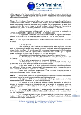 Preparado por: Carlos Echeverría Muñoz
Dr. Manuel Barros Borgoño 136 Metro Manuel Montt Providencia – Santiago
(56-2) 223 51740 / 2235 1738 / 2235 1739
5
existan algunas de las plantas mencionadas, los empleos a contrata no podrán tener un grado
superior al máximo asignado a la planta respectiva, en los otros órganos o servicios regidos por
la misma escala de sueldos.
Artículo 11. Podrá contratarse sobre la base de honorarios a profesionales y técnicos de
educación superior o expertos en determinadas materias, cuando deban realizarse labores
accidentales y que no sean las habituales de la institución, mediante resolución de la autoridad
correspondiente. Del mismo modo se podrá contratar, sobre la base de honorarios, a
extranjeros que posean título correspondiente a la especialidad que se requiera.
Además, se podrá contratar sobre la base de honorarios, la prestación de
servicios para cometidos específicos, conforme a normas generales.
Las personas contratadas a honorarios se regirán por las reglas que establezca
el respectivo contrato y no les serán aplicables las disposiciones de este Estatuto.
Artículo 12. Para ingresar a la Administración del Estado será necesario cumplir los siguientes
requisitos:
a) Ser ciudadano.
No obstante, en casos de excepción determinados por la autoridad llamada a
hacer el nombramiento, podrá designarse en empleos a contrata a extranjeros que posean
conocimientos científicos o de carácter especial. Los respectivos decretos o resoluciones de la
autoridad deberán ser fundados, especificándose claramente la especialidad que se requiere
para el empleo y acompañándose el certificado o título del postulante.
En todo caso, en igualdad de condiciones, se preferirá a los chilenos;
b) Haber cumplido con la ley de reclutamiento y movilización, cuando fuere
procedente;
c) Tener salud compatible con el desempeño del cargo;
d) Haber aprobado la educación básica y poseer el nivel educacional o título
profesional o técnico que por la naturaleza del empleo exija la ley;
e) No haber cesado en un cargo público como consecuencia de haber obtenido
una calificación deficiente, o por medida disciplinaria, salvo que hayan transcurrido más de
cinco años desde la fecha de expiración de funciones, y
f) No estar inhabilitado para el ejercicio de funciones o cargos públicos, ni
hallarse condenado por crimen o simple delito.
Artículo 13. Los requisitos señalados en las letras a), b) y d) del artículo anterior, deberán ser
acreditados mediante documentos o certificados oficiales auténticos.
El requisito establecido en la letra c) del artículo que precede, se acreditará
mediante certificación del Servicio de Salud correspondiente.
El requisito de título profesional o técnico exigido por la letra d) del artículo
anterior, se acreditará mediante los títulos conferidos en la calidad de profesional o técnico,
según corresponda, de conformidad a las normas legales vigentes en materia de educación
superior.
El requisito fijado en la letra e) será acreditado por el interesado mediante
declaración jurada simple. La falsedad de esta declaración hará incurrir en las penas del artículo
210 del Código Penal.
La institución deberá comprobar el requisito establecido en la letra f) del artículo
citado, a través de consulta al Servicio de Registro Civil e Identificación, quien acreditará este
hecho mediante simple comunicación.
 