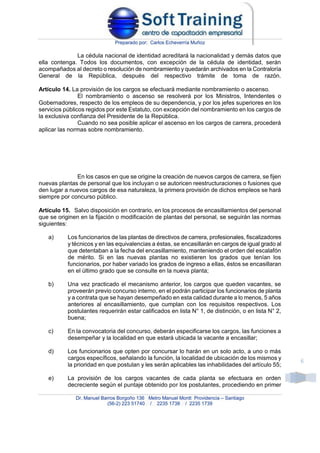 Preparado por: Carlos Echeverría Muñoz
Dr. Manuel Barros Borgoño 136 Metro Manuel Montt Providencia – Santiago
(56-2) 223 51740 / 2235 1738 / 2235 1739
6
La cédula nacional de identidad acreditará la nacionalidad y demás datos que
ella contenga. Todos los documentos, con excepción de la cédula de identidad, serán
acompañados al decreto o resolución de nombramiento y quedarán archivados en la Contraloría
General de la República, después del respectivo trámite de toma de razón.
Artículo 14. La provisión de los cargos se efectuará mediante nombramiento o ascenso.
El nombramiento o ascenso se resolverá por los Ministros, Intendentes o
Gobernadores, respecto de los empleos de su dependencia, y por los jefes superiores en los
servicios públicos regidos por este Estatuto, con excepción del nombramiento en los cargos de
la exclusiva confianza del Presidente de la República.
Cuando no sea posible aplicar el ascenso en los cargos de carrera, procederá
aplicar las normas sobre nombramiento.
En los casos en que se origine la creación de nuevos cargos de carrera, se fijen
nuevas plantas de personal que los incluyan o se autoricen reestructuraciones o fusiones que
den lugar a nuevos cargos de esa naturaleza, la primera provisión de dichos empleos se hará
siempre por concurso público.
Artículo 15. Salvo disposición en contrario, en los procesos de encasillamientos del personal
que se originen en la fijación o modificación de plantas del personal, se seguirán las normas
siguientes:
a) Los funcionarios de las plantas de directivos de carrera, profesionales, fiscalizadores
y técnicos y en las equivalencias a éstas, se encasillarán en cargos de igual grado al
que detentaban a la fecha del encasillamiento, manteniendo el orden del escalafón
de mérito. Si en las nuevas plantas no existieren los grados que tenían los
funcionarios, por haber variado los grados de ingreso a ellas, éstos se encasillaran
en el último grado que se consulte en la nueva planta;
b) Una vez practicado el mecanismo anterior, los cargos que queden vacantes, se
proveerán previo concurso interno, en el podrán participar los funcionarios de planta
y a contrata que se hayan desempeñado en esta calidad durante a lo menos, 5 años
anteriores al encasillamiento, que cumplan con los requisitos respectivos. Los
postulantes requerirán estar calificados en lista N° 1, de distinción, o en lista N° 2,
buena;
c) En la convocatoria del concurso, deberán especificarse los cargos, las funciones a
desempeñar y la localidad en que estará ubicada la vacante a encasillar;
d) Los funcionarios que opten por concursar lo harán en un solo acto, a uno o más
cargos específicos, señalando la función, la localidad de ubicación de los mismos y
la prioridad en que postulan y les serán aplicables las inhabilidades del artículo 55;
e) La provisión de los cargos vacantes de cada planta se efectuara en orden
decreciente según el puntaje obtenido por los postulantes, procediendo en primer
 