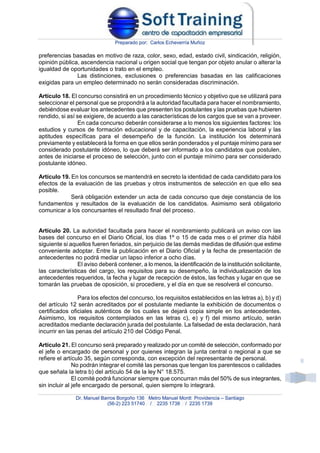 Preparado por: Carlos Echeverría Muñoz
Dr. Manuel Barros Borgoño 136 Metro Manuel Montt Providencia – Santiago
(56-2) 223 51740 / 2235 1738 / 2235 1739
8
preferencias basadas en motivo de raza, color, sexo, edad, estado civil, sindicación, religión,
opinión pública, ascendencia nacional u origen social que tengan por objeto anular o alterar la
igualdad de oportunidades o trato en el empleo.
Las distinciones, exclusiones o preferencias basadas en las calificaciones
exigidas para un empleo determinado no serán consideradas discriminación.
Artículo 18. El concurso consistirá en un procedimiento técnico y objetivo que se utilizará para
seleccionar el personal que se propondrá a la autoridad facultada para hacer el nombramiento,
debiéndose evaluar los antecedentes que presenten los postulantes y las pruebas que hubieren
rendido, si así se exigiere, de acuerdo a las características de los cargos que se van a proveer.
En cada concurso deberán considerarse a lo menos los siguientes factores: los
estudios y cursos de formación educacional y de capacitación, la experiencia laboral y las
aptitudes específicas para el desempeño de la función. La institución los determinará
previamente y establecerá la forma en que ellos serán ponderados y el puntaje mínimo para ser
considerado postulante idóneo, lo que deberá ser informado a los candidatos que postulen,
antes de iniciarse el proceso de selección, junto con el puntaje mínimo para ser considerado
postulante idóneo.
Artículo 19. En los concursos se mantendrá en secreto la identidad de cada candidato para los
efectos de la evaluación de las pruebas y otros instrumentos de selección en que ello sea
posible.
Será obligación extender un acta de cada concurso que deje constancia de los
fundamentos y resultados de la evaluación de los candidatos. Asimismo será obligatorio
comunicar a los concursantes el resultado final del proceso.
Artículo 20. La autoridad facultada para hacer el nombramiento publicará un aviso con las
bases del concurso en el Diario Oficial, los días 1º o 15 de cada mes o el primer día hábil
siguiente si aquellos fueren feriados, sin perjuicio de las demás medidas de difusión que estime
conveniente adoptar. Entre la publicación en el Diario Oficial y la fecha de presentación de
antecedentes no podrá mediar un lapso inferior a ocho días.
El aviso deberá contener, a lo menos, la identificación de la institución solicitante,
las características del cargo, los requisitos para su desempeño, la individualización de los
antecedentes requeridos, la fecha y lugar de recepción de éstos, las fechas y lugar en que se
tomarán las pruebas de oposición, si procediere, y el día en que se resolverá el concurso.
Para los efectos del concurso, los requisitos establecidos en las letras a), b) y d)
del artículo 12 serán acreditados por el postulante mediante la exhibición de documentos o
certificados oficiales auténticos de los cuales se dejará copia simple en los antecedentes.
Asimismo, los requisitos contemplados en las letras c), e) y f) del mismo artículo, serán
acreditados mediante declaración jurada del postulante. La falsedad de esta declaración, hará
incurrir en las penas del artículo 210 del Código Penal.
Artículo 21. El concurso será preparado y realizado por un comité de selección, conformado por
el jefe o encargado de personal y por quienes integran la junta central o regional a que se
refiere el artículo 35, según corresponda, con excepción del representante de personal.
No podrán integrar el comité las personas que tengan los parentescos o calidades
que señala la letra b) del artículo 54 de la ley N° 18.575.
El comité podrá funcionar siempre que concurran más del 50% de sus integrantes,
sin incluir al jefe encargado de personal, quien siempre lo integrará.
 