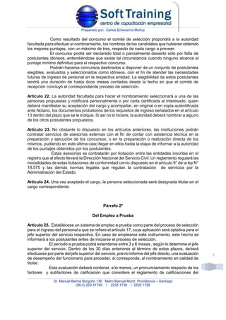Preparado por: Carlos Echeverría Muñoz
Dr. Manuel Barros Borgoño 136 Metro Manuel Montt Providencia – Santiago
(56-2) 223 51740 / 2235 1738 / 2235 1739
9
Como resultado del concurso el comité de selección propondrá a la autoridad
facultada para efectuar el nombramiento, los nombres de los candidatos que hubieren obtenido
los mejores puntajes, con un máximo de tres, respecto de cada cargo a proveer.
El concurso podrá ser declarado total o parcialmente desierto sólo por falta de
postulantes idóneos, entendiéndose que existe tal circunstancia cuando ninguno alcance el
puntaje mínimo definitivo para el respectivo concurso.
Podrán hacerse concursos destinados a disponer de un conjunto de postulantes
elegibles, evaluados y seleccionados como idóneos, con el fin de atender las necesidades
futuras de ingreso de personal en la respectiva entidad. La elegibilidad de estos postulantes
tendrá una duración de hasta doce meses contados desde la fecha en que el comité de
recepción concluyó el correspondiente proceso de selección.
Artículo 22. La autoridad facultada para hacer el nombramiento seleccionará a una de las
personas propuestas y notificará personalmente o por carta certificada al interesado, quien
deberá manifestar su aceptación del cargo y acompañar, en original o en copia autentificada
ante Notario, los documentos probatorios de los requisitos de ingreso señalados en el artículo
13 dentro del plazo que se le indique. Si así no lo hiciere, la autoridad deberá nombrar a alguno
de los otros postulantes propuestos.
Artículo 23. No obstante lo dispuesto en los artículos anteriores, las instituciones podrán
contratar servicios de asesorías externas con el fin de contar con asistencia técnica en la
preparación y ejecución de los concursos, o en la preparación o realización directa de los
mismos, pudiendo en este última caso llegar en ellos hasta la etapa de informar a la autoridad
de los puntajes obtenidos por los postulantes.
Estas asesorías se contratarán por licitación entre las entidades inscritas en el
registro que al efecto llevará la Dirección Nacional del Servicio Civil. Un reglamento regulará las
modalidades de estas licitaciones de conformidad con lo dispuesto en el artículo 9° de la ley N°
18.575 y las demás normas legales que regulan la contratación de servicios por la
Administración del Estado.
Artículo 24. Una vez aceptado el cargo, la persona seleccionada será designada titular en el
cargo correspondiente.
Párrafo 2º
Del Empleo a Prueba
Artículo 25. Establécese un sistema de empleo a prueba como parte del proceso de selección
para el ingreso del personal a que se refiere el artículo 17, cuya aplicación será optativa para el
jefe superior del servicio respectivo. En caso de emplearse este instrumento, este hecho se
informará a los postulantes antes de iniciarse el proceso de selección.
El período a prueba podrá extenderse entre 3 y 6 meses , según lo determine el jefe
superior del servicio. Dentro de los 30 días anteriores al término de estos plazos, deberá
efectuarse por parte del jefe superior del servicio, previo informe del jefe directo, una evaluación
de desempeño del funcionario para proceder, si corresponde, al nombramiento en calidad de
titular.
Esta evaluación deberá contener, a lo menos, un pronunciamiento respecto de los
factores y subfactores de calificación que considere el reglamento de calificaciones del
 