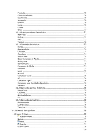 Producto ....................................................................................................................... 70
         EliminaIndefinidos ........................................................................................................ 70
         ListaInversa ................................................................................................................... 70
         Secuencia ...................................................................................................................... 70
         Ordena .......................................................................................................................... 70
         Suma ............................................................................................................................. 70
         Extrae............................................................................................................................ 71
         Unión ............................................................................................................................ 71
       3.3.18 Transformaciones Geométricas ................................................................... 71
         Homotecia .................................................................................................................... 71
         Refleja ........................................................................................................................... 71
         Rota .............................................................................................................................. 72
         Traslada ........................................................................................................................ 72
       3.3.19 Comandos Estadísticos ............................................................................... 73
         Barras............................................................................................................................ 73
         DiagramaCaja ............................................................................................................... 74
         CPearson....................................................................................................................... 74
         Covarianza .................................................................................................................... 74
         AjusteLineal .................................................................................................................. 74
         Otros Comandos de Ajuste........................................................................................... 74
         Histograma ................................................................................................................... 75
         NormalInversa .............................................................................................................. 75
         Comandos de Media .................................................................................................... 75
         Mediana........................................................................................................................ 75
         Moda ............................................................................................................................ 75
         Normal .......................................................................................................................... 75
         Comandos Cuatri .......................................................................................................... 76
         DE ................................................................................................................................. 76
         Comandos Sigma .......................................................................................................... 76
         Comandos para Cantidades Estadísticas ...................................................................... 76
         Varianza ........................................................................................................................ 76
       3.3.20 Comandos de Hoja de Cálculo ..................................................................... 78
         RangoCelda ................................................................................................................... 78
         Columna ....................................................................................................................... 78
         NombreColumna .......................................................................................................... 78
         Fila ................................................................................................................................ 78
       3.3.21 Comandos de Matrices ............................................................................... 78
         Determinante ............................................................................................................... 78
         MatrizInversa................................................................................................................ 78
         Traspone ....................................................................................................................... 78
4. Cada Menú: Ítem por Ítem ....................................................................................... 78
    4.1 Menú Archivo .................................................................................................... 79
           Nueva Ventana......................................................................................................... 79
         Nuevo ........................................................................................................................... 79
            Abre… ...................................................................................................................... 79
           Guarda...................................................................................................................... 79
         Guarda Como… ............................................................................................................. 79
                                                                                                                                           10 
 
 