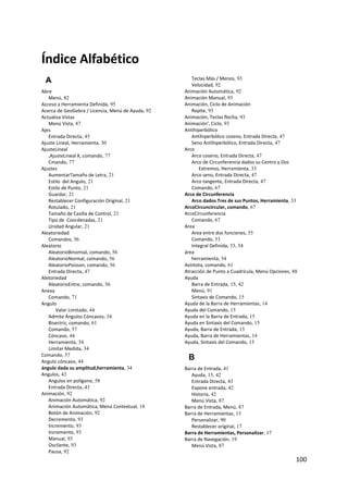 Índice Alfabético 
    A                                                 Teclas Más / Menos, 93
                                                      Velocidad, 92
Abre                                               Animación Automática, 92
   Menú, 82                                        Animación Manual, 93
Acceso a Herramienta Definida, 95                  Animación, Ciclo de Animación
Acerca de GeoGebra / Licencia, Menú de Ayuda, 92      Repite, 93
Actualiza Vistas                                   Animación, Teclas flecha, 93
   Menú Vista, 87                                  Animación’, Ciclo, 93
Ajes                                               Antihiperbólico
   Entrada Directa, 45                                Antihiperbólico coseno, Entrada Directa, 47
Ajuste Lineal, Herramienta, 30                        Seno Antihiperbólico, Entrada Directa, 47
AjusteLineal                                       Arco
   ,AjusteLineal X, comando, 77                       Arco coseno, Entrada Directa, 47
   Cmando, 77                                         Arco de Circunferencia dados su Centro y Dos 
Ajustes                                                  Extremos, Herramienta, 33
   AumentarTamaño de Letra, 21                        Arco seno, Entrada Directa, 47
   Estilo  del Angulo, 21                             Arco tangente, Entrada Directa, 47
   Estilo de Punto, 21                                Comando, 67
   Guardar, 21                                     Arco de Circunferencia
   Restablecer Configuración Original, 21             Arco dados Tres de sus Puntos, Herramienta, 33
   Rotulado, 21                                    ArcoCircuncircular, comando, 67
   Tamaño de Casilla de Control, 21                ArcoCircunferencia
   Tipo de  Coordenadas, 21                           Comando, 67
   Unidad Angular, 21                              Area
Aleatoriedad                                          Area entre dos funciones, 55
   Comandos, 56                                       Comando, 53
Aleatorio                                             Integral Definida, 53, 54
   AleatorioBinomial, comando, 56                  área
   AleatorioNormal, comando, 56                       herramienta, 34
   AleatorioPoisson, comando, 56                   Asíntota, comando, 61
   Entrada Directa, 47                             Atracción de Punto a Cuadrícula, Menú Opciones, 88
Aletoriedad                                        Ayuda
   AleatorioEntre, comando, 56                        Barra de Entrada, 15, 42
Anexa                                                 Menú, 91
   Comando, 71                                        Sintaxis de Comando, 15
Angulo                                             Ayuda de la Barra de Herramientas, 14
       Valor Limitado, 44                          Ayuda del Comando, 15
   Admite Ángulos Cóncavos, 34                     Ayuda en la Barra de Entrada, 15
   Bisectriz, comando, 61                          Ayuda en Sintaxis del Comando, 15
   Comando, 57                                     Ayuda, Barra de Entrada, 15
   Cóncavo, 44                                     Ayuda, Barra de Herramientas, 14
   Herramienta, 34                                 Ayuda, Sintaxis del Comando, 15
   Limitar Medida, 34
Comando, 57
Angulo cóncavo, 44
                                                    B
ángulo dada su amplitud,herramienta, 34            Barra de Entrada, 41
Angulos, 43                                           Ayuda, 15, 42
   Angulos en polígono, 58                            Entrada Directa, 43
   Entrada Directa, 43                                Expone entrada, 42
Animación, 92                                         Historia, 42
   Animación Automática, 92                           Menú Vista, 87
   Animación Automática, Menú Contextual, 18       Barra de Entrada, Menú, 87
   Botón de Animación, 92                          Barra de Herramientas, 13
   Decremento, 93                                     Personalizar, 90
   Incremento, 93                                     Restablecer original, 17
   Incremento, 93                                  Barra de Herramientas, Personalizar, 17
   Manual, 93                                      Barra de Navegación, 19
   Oscilante, 93                                      Menú Vista, 87
   Pausa, 92
                                                                                                    100 
 
 
