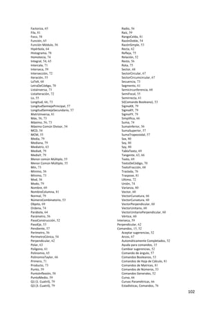 Factoriza, 65                      Radio, 56
    Fila, 81                           Raíz, 59
    Foco, 58                           RangoCelda, 81
    Función, 65                        RazónDoble, 54
    Función Módulo, 56                 RazónSimple, 53
    Hipérbola, 64                      Recta, 62
    Histograma, 78                     Refleja, 75
    Homotecia, 74                      Relación, 52
    Integral, 54, 65                   Resto, 56
    Intercala, 71                      Rota, 75
    Interseca, 59                      Sector, 68
    Intersección, 72                   SectorCircular, 67
    Iteración, 55                      SectorCircumcircular, 67
    LaTeX, 68                          Secuencia, 73
    LetraDeCódigo, 70                  Segmento, 61
    ListaInversa, 73                   Semicircunferencia, 68
    ListaIteración, 72                 SemiFocal, 55
    Lo, 55                             Semirrecta, 61
    Longitud, 66, 73                   Si(Comando Booleano), 53
    LongitudSemiejePrincipal, 57       SigmaXX, 79
    LongitudSemiejeSecundario, 57      SigmaXY, 79
    MatrizInversa, 81                  SigmaYY, 79
    Máx, 56, 73                        Simplifica, 66
    Máximo, 56, 73                     Suma, 74
    Máximo Común Divisor, 54           SumaInferior, 56
    MCD, 54                            SumaSuperior, 57
    MCM, 55                            SumaTrapezoidal, 57
    Media, 79                          Sxx, 80
    Mediana, 79                        Sxy, 80
    Mediatriz, 63                      Syy, 80
    MediaX, 79                         TablaTexto, 69
    MediaY, 79                         Tangente, 63, 66
    Menor común Múltiplo, 55           Texto, 69
    Menor Común Múltiplo, 55           TextoDeCódigo, 70
    Mín, 73                            TextoFracción, 68
    Mínimo, 56                         Traslada, 76
    Mínimo, 73                         Traspose, 81
    Mod, 56                            Ultimo, 72
    Modo, 79                           Unión, 74
    Nombre, 69                         Varianza, 80
    NombreColumna, 81                  Vector, 60
    Normal, 79                         VectorCurvatura, 66
    NúmeroCombinatorio, 53             VectorCurvatura, 60
    Objeto, 69                         VectorPerpendicular, 60
    Ordena, 74                         VectorUnitario, 60
    Parábola, 64                       VectorUnitarioPerpendicular, 60
    Parámetro, 56                      Vértice, 60
    PasoConstrucción, 52            Interseca, 59
    PasoEje, 53                     Perpendicular, 62
    Pendiente, 57                   Comandos, 15, 52
    Perímetro, 56                      Aceptar sugerencias, 52
    PerímetroCónica, 54                Arcos, 67
    Perpendicular, 62                  Automáticamente Completados, 52
    Polar, 63                          Ayuda para comandos, 15
    Polígono, 61                       Cambiar sugerencias, 52
    Polinomio, 65                      Comando de ángulo, 57
    PolinomioTaylor, 66                Comandos Booleanos, 53
    Primero, 71                        Comandos de Hoja de Cálculo, 81
    Producto, 73                       Comandos de Matrices, 81
    Punto, 59                          Comandos de Números, 53
    PuntoInflexión, 58                 Comandos Generales, 52
    PuntoMedio, 59                     Curva, 66
    Q1 (1. Cuatril), 79                Curvas Paramétricas, 66
    Q3 (3. Cuatril), 79                Estadísticas, Comandos, 76
                                                                         102 
 
 