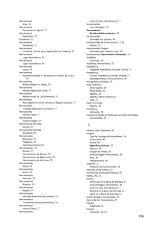 Herramienta                                                  Inserta Texto, Herramienta, 37
   Area, 34                                               Herramientas
Herramienta                                                  Inserta Imagen, 39
   Distancia o Longitud, 35                               Herramientas
Herramienta                                                  Gestión de Herramientas, 90
   Deslizador, 35                                         Herramientas
Pendiente, 35                                                Definidas por Usuario, 94
Herramienta                                               Herramientas de Construcción, 13, 25
   Pendiente, 35                                             Activar, 25
Herramienta                                               Herramientas Propias
   Casilla de Control para Exponer/Ocultar Objetos, 35       Definidas para Diversos Usos, 90
Herramienta                                               Herramientas, Herramientas Generales, 26
   Lugar Geométrico, 36                                   Hipérbola
Herramienta                                                  Comando, 64
   Lugar Geométrico, 36                                   Hipérbola, Herramienta, 33
Herramienta                                               Hiperbólica
   Locus, 36                                                 Tangente Hiperbólica, Entrada Directa, 47
Herramienta                                               Hiperbólico
   Homotecia desde un Punto por un Factor de Escala,         Coseno Hiperbólico, Entrada Directa, 47
      36                                                     Seno Hiperbólico, Entrada Directa, 47
Herramienta                                               Histograma, comando, 78
   Refleja Objeto en Recta,, 36                           Hoja Dinámica
Herramienta                                                  Editar applet, 24
   Refleja Objeto por Punto, 37                              Editar texto, 24
Herramienta                                                  Exporta, 23
   Refleja Punto en Circunferencia, 37                       Exporta, Menú Archivo, 83
Herramienta                                                  Java, 24
   Rota Objeto en torno a Punto, el Ángulo indicado, 37   Hoja Interactiva
Herramienta                                                  Exporta, 23
   Traslada Objeto por un Vector, 37                      Homotecia
Herramienta                                                  Comando, 74
   Inserta Texto, 37                                      Homotecia desde un Punto por un Factor de Escala, 
Herramienta                                                  Herramienta, 36
   Inserta Imagen, 39
Herramienta Definida
   Acceso, 95
                                                           I
Herramienta Definida                                      Idioma, Menú Opciones, 89
   Guardarla, 95                                          Imagen
Herramientas                                                  Caja de Diçalogo de Propiedades, 39
   Números, 34                                                Distorsiona, 40
   Polígonos, 30                                              Escala, 40
   Secciones Cónicas, 32                                      Especificar vértices, 39
Herramientas, 25                                              Esquina, 58
   Activar, 25                                                Imagen de Fondo, 40
   Herramientas de Puntos, 28                                 Inserta Imagen, herramienta, 39
   Herramientas de Segmentos, 29                              Rota, 40
   Herramientas de Vectores, 29                               Transparencia, 40
Herramientas                                              Imprime, 22
   Recta, 30                                                  Protocolo de Construcción, 22
Herramientas                                              Imprime, Vista Gráfica, 22
   Arcos, 33                                              Incremento, Animación Manual, 93
Herramientas                                              Indices, 41, 52
   Sectores, 33                                           Inserta
Herramientas                                                  Definición en la Barra de Entrada, 42
   Ángulos, 34                                                Inserta Imagen, herramienta, 39
Herramientas                                                  Inserta Texto, Herramienta, 37
   Angulo, 34                                                 Nombre en la Barra de Entrada, 42
Herramientas                                                  Valor en la Barra de Entrada, 42
   Variable Booleana, Herramienta, 35                     Inserta Imagen, herramienta, 39
Herramientas                                              Inserta Texto, Herramienta, 37
   Transformaciones Geométricas, 36                       integral
Herramientas                                                  indefinida, 65
   Inserta Texto, 37                                      Integral
Herramientas                                                  Comando, 54, 65
                                                                                                           106 
 
 