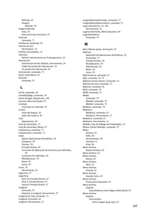 definida, 54                                          LongitudSemiejePrincipal, comando, 57
    Integral                                              LongitudSemiejeSecundario, comando, 57
       definida, 54                                       Lugar Geométrico, 36, 102
Integral Definida                                            Herramienta, 36
    Area, 54                                              Lugares Decimales, Menú Opciones, 88
    Area entre dos Funciones, 55                          LugarGeométrico
Intercala                                                    Comando, 70
    Comando, 71
Interfaz de JavaScript, 96
Interfaz de Uso
                                                           M
    Personalizar, 16                                      Más / Menos teclas, Animación, 93
Interfaz, personalizar, 16                                Matrices
Interseca                                                   Aplicación de Operaciones Aritméticas, 50
    Admitir Intersecciones en Prolongaciones, 28            Comandos, 51
Intersección                                                Entrada Directa, 50
    Intersección de Dos Objetos, Herramienta, 28            Multiplication, 50
    Todos los puntos de intersección, 28                    Operaciones, 50
    Un puntos de intersección, 28                           Resta, 50
Intersección, comando, 72                                   Suma, 50
Items, Cada Menú, 82                                      MatrizInversa, comando, 81
Iteración                                                 Máx, comando, 56, 73
    Comando, 55                                           Máximo Común Divisor, Comando, 54
                                                          Máximo de Lista, comando, 73
    L                                                     Máximo, comando, 56
                                                          MCD, comando, 54
LaTeX, comando, 68                                        MCM, comando, 55
LetraDeCódigo, comando, 70                                Media
Letras Griegas, Mayúsculas, 100                             Comando, 79
Licencia, Menú de Ayuda, 92                                 MediaX, comando, 79
Limitada                                                    MediaY, comando, 79
    Funciones en intervalo, 46                            Mediana, comando, 79
Limitar                                                   Mediatriz
    Valor del ángulo, 44                                    Mediatriz, comando, 63
    Valor del número, 44                                    Mediatriz, Herramienta, 31
Lista                                                     Mediatriz, comando, 63
    Operaciones, 49                                       Mediatriz, Herramienta, 31
Lista de Comandos, 15                                     Medida, Caja de Diálogo de Propiedades, 18
Lista de Comandos, Menú, 87                               Menor Común Múltiplo, comando, 55
ListaInversa, comando, 73                                 Menú
ListaIteración, comando, 72                                 Archivo, 82
Listas                                                      Edita, 84
    Aplicar Operaciones Aritméticas, 49                     Herramientas, 90
    Comparar, 49                                            Ventana, 91
    División, 50                                            Vista, 86
    Entrada Directa, 49                                   Menú Archivo
    Funciones de Aplicación de funciones pre‐definidas,     Nueva Ventana, 82
       49                                                 Menú Archivo, 82
    Funciones Pre‐definidas, 50                           Menú Archivo
    Multiplicación, 50                                      Nuevo, 82
    Resta, 49                                             Menú Archivo
    Suma, 49                                                Abre, 82
Locus, 36                                                 Menú Archivo
    Herramienta, 36                                         Guarda, 82
logaritmo, 47                                             Menú Archivo
Logaritmo                                                   Guarda Como, 82
    base 10, Entrada Directa, 47                          Menú Archivo
    base 2, Entrada Directa, 47                             Previsualiza Impresión, 83
    natural, Entrada Directa, 47                          Menú Archivo
Longitud                                                    Exporta
    Comando, 55                                                 Hoja Dinámica como Página‐Web (html), 83
    Distancia o Longitud, Herramienta, 35                 Menú Archivo
Longitud de Lista, comando, 73                              Exporta
Longitud, Comando, 66                                           Vista Gráfica
Longitud, Herramienta, 35                                           como Imagen (png, eps), 83
                                                                                                           107 
 
 