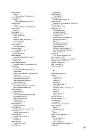 Menú Archivo                                    Idioma, 89
  Exporta                                     Menú Opciones
      Vista Gráfica a Portapapeles, 84          Vista Gráfica, 89
Menú Archivo                                  Menú Opciones
  Exporta                                       Guardar Configuración, 89
      Vista Gráfica como PSTricks, 84         Menú Opciones
Menú Archivo                                    Restablecer la Configuración Original, 90
  Exporta                                     Menú Ventana, 91
      Vista Gráfica como PGF/TikZ, 84           Nueva Ventana, 91
Menú Archivo                                  Menú Vista, 86
  Cierra, 84                                    Actualiza Vistas, 87
Menú Ayuda, 91                                  Barra de Entrada, 87
Menú Contextual, 18                             Barra de Navegación, 87
  Activa Rastro, 102                            Cuadrícula, 86
  Borra, 18                                     Cuadrícula de Coordenadas, 86
  Copia en Campo de Entrada, 19                 División Horizontal, 87
  Rastro Activo, 18                             Ejes, 86
  Renombra, 18                                  Ejes de Coordenadas, 86
Menú de Ayuda                                   Lista de Comandos, 87
  Foro GeoGebra, 91                             Objeto Auxiliar, 87
Menú de Ayuda                                   Protocolo de Construcción, 87
  www.geogebra.org, 91                          Recálculo de Todos los Objetos, 87
Menú de Ayuda                                   Vista Algebraica, 86
  GeoGebraWiki, 92                            Menú Vsta
Menú de Ayuda                                   Vista de Hoja de Cálculos, 86
  Acerca de GeoGebra / Licencia, 92           Mín, comando, 56, 73
Menú de Ayuda                                 Mínimo Común Múltiplo, comando, 55
  Licencia, 92                                Mínimo de Lista, comando, 73
Menú de Herramientas                          Mínimo, comando, 56
  Personalizar Barra de Herramientas, 90      Mod, comando, 56
Menú Edita                                    Modo, comando, 79
  Borra, 85
  Caja de Diálogo de Propiedades, 86
  Deshace, 84
                                               N
  Exporta Vista Gráfica al Portapapeles, 86   Nombrando Objetos, 41
  Rehace, 85                                  Nombre
  Selecciona Ascendientes, 85                   Comando, 69
  Selecciona Descendientes, 85                  de función, 41
  Selecciona la Capa Activa, 85                 de Punto, 41
  Selecciona Todo, 85                           de recta, 41
Menú Herramientas, 90                           de sección cónica, 41
  Creación de Nueva Herramienta, 90             de vector, 41
  Gestión de Herramientas, 90                   Inserta en la Barra de Entrada, 42
Menú Opciones                                   Punto, 44
  Continuidad, 88                               Recta, 45
Menú Opciones, 88                               Sección cónica, 45
  Atracción de Punto a Cuadrícula, 88           Vector, 44
  Cifras Significativas, 88                   Nombre de Celda, 15
  Lugares Decimales, 88                       Normal, comando, 79
  Redondeo, 88                                NormalInversa
  Unidad Angular, 88                            Comando, 78
Menú Opciones                                 NormalInversa, comando, 78
  Estilo de Punto, 88                         Nueva Ventana
Menú Opciones                                   Menú, 82
  Tamaño de Casilla de Control, 88              Menú Ventana, 91
Menú Opciones                                 Nuevo
  Estilo de Angulo Recto, 89                    Menú, 82
Menú Opciones                                 Nuevo Punto,Herramienta, 28
  Estilo de Coordenadas, 89                   Número
Menú Opciones                                   Entrada Directa, 43
  Rotulado, 89                                  Nombre, 43
Menú Opciones                                   Valor Limitado, 44
  Tamaño de Letra, 89                         NúmeroCombinatorio, comando, 53
Menú Opciones                                 Números, 43
                                                                                            108 
 
 