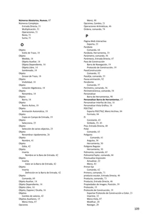 Números Aleatorios, Nuevos, 87                    Menú, 88
Números Complejos                              Opciones, Cambio, 21
  Entrada Directa, 51                          Operaciones Aritméticas, 46
  Multiplicación, 51                           Ordena, comando, 74
  Operaciones, 51
  Resta, 51
  Suma, 51
                                                P
                                               Página Web Interactiva
    O                                             Exporta, 23
                                               Parábola
Objeto                                            Comando, 64
   Estilo de Trazo, 18                         Parábola, Herramienta, 33
Objeto                                         Parámetro, comando, 56
   Medida, 18                                  Paréntesis, Entrada Directa, 47
   Objeto Auxiliar, 14                         Paso de Construcción
   Objeto Dependiente, 14                         Barra de Navegación, 19
   Objeto Libre, 14                               Protocolo de Construcción, 19
   Sombreado, 18                               PasoConstrucción
Objeto                                            Comando, 52
   Grosor de Trazo, 18                         PasoEje, comando, 53
Objeto                                         Pausa animación, 92
   Visibilidad, 18                             Pendiente
Objeto                                            Comando, 57
   notación Algebraica, 18                     Perímetro, comando, 56
Objeto                                         PerímetroCónica, comando, 54
   Renombra, 18                                Personalizar
Objeto                                            Barra de Herramientas, 90
   Borra, 18                                   Personalizar Barra de Herramientas, 17
Objeto                                         Personalizar Interfaz de Uso, 16
   Rastro Activo, 18                           Personalizar Vista Gráfica, 16
Objeto                                         PGF/TikZ
   Animación Automática, 18                       Exporta PGF/TikZ, Menú Archivo, 84
Objeto                                            Formato, 84
   Copia en Campo de Entrada, 19               Pi
Objeto                                            Constante, 43
   Selecciona, 25                                 Símbolo, 35, 43
Objeto                                         Piso, Entrada Directa, 48
   Selección de varios objectos, 25            Polar
Objeto                                            Comando, 63
   Renombrar rápidamente, 26                   Polígono
Objeto                                                Comando, 61
   Nombre, 41                                     Angulos, 58
Objeto                                            Herramienta, 30
   Edita, 42                                   Polígono Regular
Objeto                                            Herramienta, 30
   Inserta                                     Polinomio, comando, 65
       Nombre en la Bara de Entrada, 42        PolinomioTaylor, comando, 66
Objeto                                         Previsualiza Impresión
   Inserta                                        Actualizar, 22
       Valor en la Barra de Entrada, 42           Menú, 83
Objeto                                         Primer Eje
   Inserta                                        Comando, 62
       Definición en la Barra de Entrada, 42   Primero, comando, 71
Objeto                                         producto escalar, Entrada Directa, 46
   Comando, 69                                 Producto, comando, 73
Objeto Auxiliar, 14                            Producto, Entrada Directa, 46
Objeto Dependiente, 14                         Propiedades de imagen, Posición, 39
Objeto Libre, 14                               Protocolo, 19
Objeto, Expone / Oculta, 16                    Protocolo de Construcción, 19
Objetos                                           Exportar Protocolo de Construcción a Color, 21
   Cambio de valores, 42                          Imprime, 22
Objetos Auxiliares, 15                            Menú Vista, 87
   Menú Vista, 87                                 Modifcar, 20
Opciones                                          Navegar, 20
                                                                                                   109 
 
 