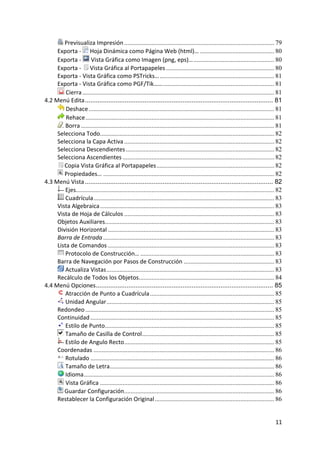  Previsualiza Impresión ............................................................................................. 79
         Exporta ‐   Hoja Dinámica como Página Web (html)… .............................................. 80
         Exporta ‐   Vista Gráfica como Imagen (png, eps)… .................................................. 80
         Exporta ‐   Vista Gráfica al Portapapeles ................................................................... 80
         Exporta ‐ Vista Gráfica como PSTricks… ....................................................................... 81
         Exporta ‐ Vista Gráfica como PGF/Tik…… ..................................................................... 81
              Cierra ....................................................................................................................... 81
    4.2 Menú Edita ........................................................................................................ 81
              Deshace ................................................................................................................... 81
              Rehace ..................................................................................................................... 81
              Borra ........................................................................................................................ 81
         Selecciona Todo............................................................................................................ 82
         Selecciona la Capa Activa ............................................................................................. 82
         Selecciona Descendientes ............................................................................................ 82
         Selecciona Ascendientes .............................................................................................. 82
             Copia Vista Gráfica al Portapapeles ......................................................................... 82
             Propiedades… .......................................................................................................... 82
    4.3 Menú Vista ........................................................................................................ 82
              Ejes........................................................................................................................... 82
              Cuadrícula ................................................................................................................ 83
         Vista Algebraica ............................................................................................................ 83
         Vista de Hoja de Cálculos ............................................................................................. 83
         Objetos Auxiliares......................................................................................................... 83
         División Horizontal ....................................................................................................... 83
         Barra de Entrada .......................................................................................................... 83
         Lista de Comandos ....................................................................................................... 83
              Protocolo de Construcción… ................................................................................... 83
         Barra de Navegación por Pasos de Construcción ........................................................ 83
              Actualiza Vistas ........................................................................................................ 83
         Recálculo de Todos los Objetos.................................................................................... 84
    4.4 Menú Opciones.................................................................................................. 85
              Atracción de Punto a Cuadrícula ............................................................................. 85
              Unidad Angular ........................................................................................................ 85
         Redondeo ..................................................................................................................... 85
         Continuidad .................................................................................................................. 85
              Estilo de Punto......................................................................................................... 85
              Tamaño de Casilla de Control.................................................................................. 85
              Estilo de Angulo Recto ............................................................................................. 85
         Coordenadas ................................................................................................................ 86
              Rotulado .................................................................................................................. 86
              Tamaño de Letra...................................................................................................... 86
              Idioma ...................................................................................................................... 86
              Vista Gráfica ............................................................................................................ 86
             Guardar Configuración ............................................................................................. 86
         Restablecer la Configuración Original .......................................................................... 86


                                                                                                                                            11 
 
 