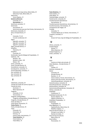 Selecciona la Capa Activa, Menú Edita, 85             Texto Dinámico, 38
   Selecciona Todo, Menú Edita, 85                       Texto Estático, 37
Seleccionar                                              Texto Mixto, 38
   Varios Objetos, 25                                    TextoDeCódigo, comando, 70
Semicircunferencia                                       TextoFracción, comando, 68
   Comando, 68                                           Transformaciones Geométricas
   Herramienta, 34                                          Herramientas, 36
SemiFocal, comando, 55                                   Transformaciones Geométricas, Herramientas, 36
Semirrecta                                               Transformaciones, Herramientas, 36
   Herramienta, 30                                       Transparencia de imagen, 40
   Semirrecta que pasa por Dos Puntos, Herramienta, 30   Traslada
Semirrecta, Comando, 61                                     Comando, 76
Seno, Entrada Directa, 47                                   Traslada Objeto por un Vector, Herramienta, 37
Si                                                       Traspone, comando, 81
   Comando, 53, 64                                       Trazo
   Función condicional, 64                                  Grosor de Trazo, Caja de Diálogo de Propìedades, 18
Sigma
   SigmaXX, comando, 79
   SigmaXY, comando, 79
                                                          U
   SigmaYY, comando, 79                                  Ultimo, comando, 72
Signo, Entrada Directa, 47                               Unidad Angular
Simplifica                                                   Ajustes, 21
   Polinomio, 65                                             Menú Opciones, 88
Simplifica                                               Unidad Imaginaria, 51
   Comando, 66                                           Unión, comando, 74
Sombreado, Caja de Diálogo de Propiedades, 18
Subtítulo, 100
   Nombre, 100                                            V
   Nombre y Valor, 100                                   Valor
   Rótulo, 100                                               Inserta en la Barra de entrada, 42
Suma, comando, 74                                        Valor Absoluto, , Entrada Directa, 47
Suma, Entrada Directa, 46                                Valores
SumaInferior, comando, 56                                    Cambio, 42
SumaSuperior, comando, 57                                Varianza, comando, 80
SumaTrapezoidal, comando, 57                             Vector
Sxx, comando, 80                                             Comando, 60
Sxy, comando, 80                                             Entrada Directa, 44
Syy, comando, 80                                             Nombre, 41, 44
                                                             Vector desde un Punto, Herramienta, 29
    T                                                        Vector entre Dos Puntos, Herramienta, 29
                                                             VectorPerpendicular, comando, 60
TablaTexto, comando, 69                                  VectorCurvatura, comando, 60
Tamaño de Casilla de Control, Ajustes, 21                VectorPerpendicular, Comando, 60
Tamaño de Letra                                          VectorUnitario, comando, 60
   Aumentar, 21                                          VectorUnitarioPerpendicular, Comando, 60
   Menú Opciones, 89                                     Vértice, comando, 60
Tangente                                                 Visibilidad
   Comando, 63, 66                                           Condicional, 93
   Herramienta, 31                                       Visibilidad Condicional, 93, 94
Tangente antihiperbólica                                     Nuevos Objetos, 94
   Tangente antihiperbólica, Entrada Directa, 47             Objetos Existentes, 93
Tangente, Entrada Directa, 47                            Visibilidad, Propiedades, 18
Teclas de Atajo, 97                                      Visibilitdad
Teclas flecha, Animación, 93                                 Propìedades, 18
Teclas‐Flecha, 44                                        Vista Algebraica, 14
Techo, Entrada Directa, 48                                   Expone/Oculta, Menú Vista, 86
Texto                                                        Modificar objetos, 15
   Comando, 69                                           Vista de Hoja de Cálculo, 15
   Comandos, 68                                              Entrada a una Celda, 15
   Fórmula, 38                                               Nombre de Celda, 15
   Inserta Texto, Herramienta, 37                        Vista de Hoja de Cálculos
   Texto Dinámico, 38                                        Menú Vista, 86
   Texto Estático, 37                                    Vista Gráfica
   Texto Mixto, 38                                           Personalizar, 16
                                                                                                           111 
 
 