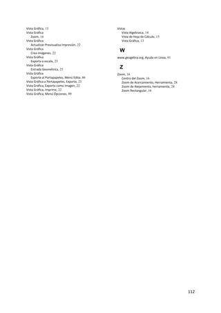 Vista Gráfica, 13                            Vistas
Vista Gráfica                                   Vista Algebraica, 14
   Zoom, 16                                     Vista de Hoja de Cálculo, 15
Vista Gráfica                                   Vista Gráfica, 13
   Actualizar Previsualiza Impresión, 22
Vista Gráfica
   Crea imágenes, 22
                                              W
Vista Gráfica                                www.geogebra.org, Ayuda en Línea, 91
   Exporta a escala, 23
Vista Gráfica
   Entrada Geométrica, 25                     Z
Vista Gráfica                                Zoom, 16
   Exporta al Portapapeles, Menú Edita, 86      Centro del Zoom, 16
Vista Gráfica a Portapapeles, Exporta, 23       Zoom de Acercamiento, Herramienta, 28
Vista Gráfica, Exporta como Imagen, 22          Zoom de Alejamiento, herramienta, 28
Vista Gráfica, Imprime, 22                      Zoom Rectangular, 16
Vista Gráfica, Menú Opciones, 89
 




                                                                                        112 
 
 