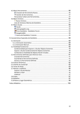 4.5 Menú Herramientas ........................................................................................... 86
              Creación de Herramienta Nueva… .......................................................................... 86
              Gestión de Herramientas… ..................................................................................... 87
         Personalizar la Barra de Herramientas… ...................................................................... 87
    4.6 Menú Ventana ................................................................................................... 87
             Nueva Ventana......................................................................................................... 87
         Lista de Ventanas Abiertas de GeoGebra .................................................................... 87
    4.7 Menú Ayuda ...................................................................................................... 88
              Ayuda ....................................................................................................................... 88
              www.geogebra.org .................................................................................................. 88
               Foro GeoGebra ‐ GeoGebra Forum ........................................................................ 88
             GeogebraWiki .......................................................................................................... 88
              Acerca de GeoGebra / Licencia ............................................................................... 88
5. Características Especiales de GeoGebra ..................................................................... 88
    5.1 Animación ......................................................................................................... 89
      5.1.1 Animación Automática ................................................................................. 89
      5.1.2 Animación Manual ....................................................................................... 89
    5.2 Visibilidad Condicional ........................................................................................ 90
         Condicionalidad para Exponer u Ocultar Objetos Existentes ...................................... 90
         Expone u Oculta Condicionalmente Objetos Existentes .............................................. 90
         Cambiando la Visibilidad de Objetos Recién Creados.................................................. 90
    5.3 Herramientas Definidas para Diversos Usos .......................................................... 91
         Creando Herramientas ................................................................................................. 91
         Guardando la Herramienta Definida ............................................................................ 91
         Acceso a la Herramienta Definida ................................................................................ 92
    5.4 Colores Dinámicos .............................................................................................. 92
    5.5 Interfaz de JavaScript.......................................................................................... 93
    5.6 Teclas de Atajo................................................................................................... 93
    5.7 Rótulos y Subtítulo ............................................................................................. 96
         Expone y Oculta Rótulos .............................................................................................. 96
         Nombre y Valor ............................................................................................................ 96
         Subtítulo ....................................................................................................................... 97
    5.8 Capas ................................................................................................................ 97
    5.9 Redefine............................................................................................................ 97
    5.10 Rastro y Lugar Geométrico ................................................................................ 98
Índice Alfabético ....................................................................................................... 100
 




                                                                                                                                          12 
 
 