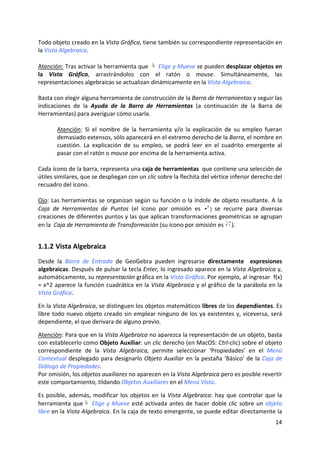 Todo objeto creado en la Vista Gráfica, tiene también su correspondiente representación en 
la Vista Algebraica. 
 
Atención: Tras activar la herramienta que   Elige y Mueve se pueden desplazar objetos en 
la  Vista  Gráfica,  arrastrándolos  con  el  ratón  o  mouse.  Simultáneamente,  las 
representaciones algebraicas se actualizan dinámicamente en la Vista Algebraica. 
 
Basta con elegir alguna herramienta de construcción de la Barra de Herramientas y seguir las 
indicaciones  de  la  Ayuda  de  la  Barra  de  Herramientas  (a  continuación  de  la  Barra  de 
Herramientas) para averiguar cómo usarla.  
 
         Atención:  Si  el  nombre  de  la  herramienta  y/o  la  explicación  de  su  empleo  fueran 
         demasiado extensos, sólo aparecerá en el extremo derecho de la Barra, el nombre en 
         cuestión.  La  explicación  de  su  empleo,  se  podrá  leer  en  el  cuadrito  emergente  al 
         pasar con el ratón o mouse por encima de la herramienta activa.  
 
Cada ícono de la barra, representa una caja de herramientas  que contiene una selección de 
útiles similares, que se despliegan con un clic sobre la flechita del vértice inferior derecho del 
recuadro del ícono.  
 
Ojo:  Las  herramientas  se  organizan  según  su  función  o  la  índole  de  objeto  resultante.  A  la 
Caja  de  Herramientas  de  Puntos  (el  ícono  por  omisión  es  )  se  recurre  para  diversas 
creaciones de diferentes puntos y las que aplican transformaciones geométricas se agrupan 
en la  Caja de Herramienta de Transformación (su ícono por omisión es  ). 


1.1.2 Vista Algebraica  
Desde  la  Barra  de  Entrada  de  GeoGebra  pueden  ingresarse  directamente    expresiones 
algebraicas. Después de pulsar la tecla Enter, lo ingresado aparece en la Vista Algebraica y, 
automáticamente, su representación gráfica en la Vista Gráfica. Por ejemplo, al ingresar  f(x) 
= x^2 aparece la función cuadrática en la Vista Algebraica y el gráfico de la parábola en la 
Vista Gráfica. 
 
En la Vista Algebraica, se distinguen los objetos matemáticos libres de los dependientes. Es 
libre todo nuevo objeto creado sin emplear ninguno de los ya existentes y, viceversa, será 
dependiente, el que derivara de alguno previo. 
 
Atención: Para que en la Vista Algebraica no aparezca la representación de un objeto, basta 
con establecerlo como Objeto Auxiliar: un clic derecho (en MacOS: Ctrl‐clic) sobre el objeto 
correspondiente  de  la  Vista  Algebraica,  permite  seleccionar  ‘Propiedades’  en  el  Menú 
Contextual desplegado  para  designarlo  Objeto Auxiliar  en  la  pestaña  ‘Básico’  de  la  Caja  de 
Diálogo de Propiedades.   
Por omisión, los objetos auxiliares no aparecen en la Vista Algebraica pero es posible revertir 
este comportamiento, tildando Objetos Auxiliares en el Menú Vista.  
 
Es  posible,  además,  modificar  los  objetos  en  la  Vista  Algebraica:  hay  que  controlar  que  la 
herramienta  que   Elige  y  Mueve  esté  activada  antes  de  hacer  doble  clic  sobre  un  objeto 
libre en la Vista Algebraica. En la caja de texto emergente, se puede editar directamente la 
                                                                                                      14 
 
 