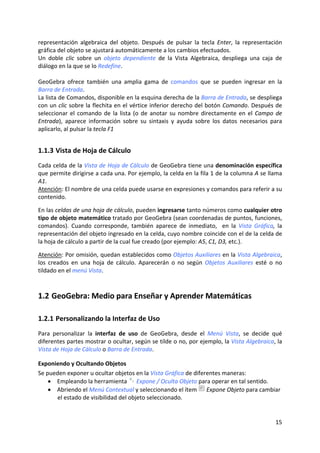 representación  algebraica  del  objeto.  Después  de  pulsar  la  tecla  Enter,  la  representación 
gráfica del objeto se ajustará automáticamente a los cambios efectuados. 
Un  doble  clic  sobre  un  objeto  dependiente  de  la  Vista  Algebraica,  despliega  una  caja  de 
diálogo en la que se lo Redefine.  
 
GeoGebra  ofrece  también  una  amplia  gama  de  comandos  que  se  pueden  ingresar  en  la 
Barra de Entrada.  
La lista de Comandos, disponible en la esquina derecha de la Barra de Entrada, se despliega 
con un clic sobre la flechita en el vértice inferior derecho del botón Comando. Después de 
seleccionar  el  comando  de  la  lista  (o  de  anotar  su  nombre  directamente  en  el  Campo  de 
Entrada),  aparece  información  sobre  su  sintaxis  y  ayuda  sobre  los  datos  necesarios  para 
aplicarlo, al pulsar la tecla F1 


1.1.3 Vista de Hoja de Cálculo 
Cada celda de la Vista de Hoja de Cálculo de GeoGebra tiene una denominación específica 
que permite dirigirse a cada una. Por ejemplo, la celda en la fila 1 de la columna A se llama 
A1.  
Atención: El nombre de una celda puede usarse en expresiones y comandos para referir a su 
contenido. 
 
En las celdas de una hoja de cálculo, pueden ingresarse tanto números como cualquier otro 
tipo de objeto matemático tratado por GeoGebra (sean coordenadas de puntos, funciones, 
comandos).  Cuando  corresponde,  también  aparece  de  inmediato,    en  la  Vista  Gráfica,  la 
representación del objeto ingresado en la celda, cuyo nombre coincide con el de la celda de 
la hoja de cálculo a partir de la cual fue creado (por ejemplo: A5, C1, D3, etc.). 
 
Atención: Por omisión, quedan establecidos como Objetos Auxiliares en la Vista Algebraica, 
los  creados  en  una  hoja  de  cálculo.  Aparecerán  o  no  según  Objetos  Auxiliares  esté  o  no 
tildado en el menú Vista. 



1.2 GeoGebra: Medio para Enseñar y Aprender Matemáticas 

1.2.1 Personalizando la Interfaz de Uso 
Para  personalizar  la  interfaz  de  uso  de  GeoGebra,  desde  el  Menú  Vista,  se  decide  qué 
diferentes partes mostrar o ocultar, según se tilde o no, por ejemplo, la Vista Algebraica, la 
Vista de Hoja de Cálculo o Barra de Entrada. 

Exponiendo y Ocultando Objetos 
Se pueden exponer u ocultar objetos en la Vista Gráfica de diferentes maneras:  
    • Empleando la herramienta   Expone / Oculta Objeto para operar en tal sentido. 
    • Abriendo el Menú Contextual y seleccionando el ítem   Expone Objeto para cambiar 
       el estado de visibilidad del objeto seleccionado.  


                                                                                                  15 
 
 