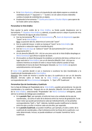 • En la Vista Algebraica, el ícono a la izquierda de cada objeto expone su estado de 
      visibilidad actual (  ‘expuesto’ o   ‘oculto’). Un clic sobre el ícono redondito 
      cambia el estado de visibilidad de un objeto. 
    • Empleando la herramienta   Casilla para Exponer / Ocultar Objetos para operar de 
      tal modo sobre varios objetos. 

Personalizar la Vista Gráfica 
 
Para  ajustar  la  parte  visible  de  la  Vista  Gráfica,  su  fondo  puede  desplazarse  con  la 
herramienta   Desplaza Vista Gráfica y, además, se puede acercar o alejar el punto de mira 
(“zoom” mediante) de alguna de estas maneras: 
    • Con las herramientas   Zoom de Acercamiento y    Zoom de Alejamiento que dan 
        “zoom” en la Vista Gráfica 
       Nota: La posición del clic, determina el centro del “zoom” 
    • Con la rueda del mouse  o ratón se maneja el “zoom” en la Vista Gráfica (de 
        ampliación o reducción según el sentido de giro) 
    • Con las teclas de atajo se  realiza el “zoom” de acercamiento (Ctrl +) y el de 
        alejamiento (Ctrl ‐). 
    • Un clic derecho (MacOS: Ctrl ‐ clic) en una zona vacía de la Vista Gráfica despliega un 
        Menú Contextual que ofrece la opción de Zoom. 
    • Al encuadrar un Zoom Rectangular Se establece un extremo del área a enfocar en un 
        lugar vacío de la Vista Gráfica, con un clic derecho (MacOS: Cmd ‐ clic) que se 
        sostiene mientras se arrastra el ratón o mouse hasta soltarlo cuando se haya 
        establecido el marco de Zoom Rectangular deseado. La Vista Gráfica se ajustará 
        automáticamente a tal recuadro. 
 
El  menú  Vista  permite  decidir  si  van  o  mostrarse  o  ocultarse  los  Ejes  Coordenados  y  la 
Cuadrícula de Coordenadas en la Vista Gráfica. 
Atención:  Otro  modo  de  mostrar  o  ocultar  los  ejes  y  la  cuadrícula  es  con  un  clic  derecho 
(MacOS:  Ctrl‐clic)  sobre  el  fondo  de  la  Vista  Gráfica  y  seleccionado  los  ítems 
correspondientes del Menú Contextual emergente     ‘Ejes’ o   ‘Cuadrícula’. 

Personalizar Ejes de Coordenadas y Cuadrícula 
Con la Caja de Diálogo de Propiedades de la  Vista Gráfica, pueden personalizarse  los ejes de 
coordenadas y la cuadrícula.  Después de un clic derecho, (MacOS: Ctrl‐clic) sobre el fondo 
de  la  Vista  Gráfica,  seleccionando  ‘Propiedades’  del  Menú  Contextual  emergente,  puede 
abrirse la ventana de diálogo para establecer. 
    • En la pestaña ’Ejes’, por ejemplo, el estilo de trazo y las unidades de los ejes de 
         coordenadas,  así como el valor de la distancia entre las marcas de graduación. Es de 
         hacer notar que puede personalizarse cada eje individualmente, en las pestañas 
         correspondientes ‘EjeX’ y  ‘EjeY’. Además, también puede modificarse la relación  
         entre los ejes y ocultar o mostrar cada uno de ellos, por separado. 
    • En la pestaña Cuadrícula, se pueden modificar, por ejemplo, el color y estilo  de la 
         cuadrícula de coordenadas, y fijar la distancia entre las líneas de la cuadrícula  a un 
         valor determinado. Incluso, se puede establecer un trazado ‘Isométrico’ de la 
         cuadrícula. 
 



                                                                                                     16 
 
 