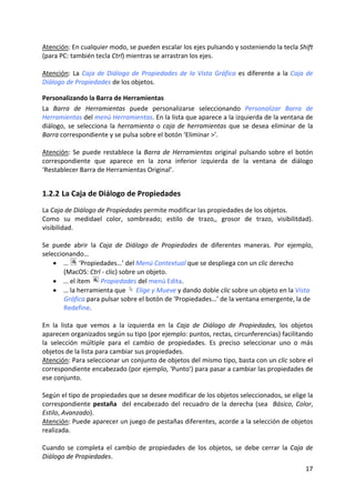 Atención: En cualquier modo, se pueden escalar los ejes pulsando y sosteniendo la tecla Shift 
(para PC: también tecla Ctrl) mientras se arrastran los ejes. 
 
Atención:  La  Caja  de  Diálogo  de  Propiedades  de  la  Vista  Gráfica  es  diferente  a  la  Caja  de 
Diálogo de Propiedades de los objetos. 

Personalizando la Barra de Herramientas 
La  Barra  de  Herramientas  puede  personalizarse  seleccionando  Personalizar  Barra  de 
Herramientas del menú Herramientas. En la lista que aparece a la izquierda de la ventana de 
diálogo,  se  selecciona  la  herramienta  o  caja  de  herramientas  que  se  desea  eliminar  de  la 
Barra correspondiente y se pulsa sobre el botón ‘Eliminar >’.  
 
Atención:  Se  puede  restablece  la  Barra  de  Herramientas  original  pulsando  sobre  el  botón 
correspondiente  que  aparece  en  la  zona  inferior  izquierda  de  la  ventana  de  diálogo 
‘Restablecer Barra de Herramientas Original’. 


1.2.2 La Caja de Diálogo de Propiedades 
La Caja de Diálogo de Propiedades permite modificar las propiedades de los objetos. 
Como  su  medidael  color,  sombreado;  estilo  de  trazo,,  grosor  de  trazo,  visibilitdad). 
visibilidad.  
 
Se  puede  abrir  la  Caja  de  Diálogo  de  Propiedades  de  diferentes  maneras.  Por  ejemplo, 
seleccionando…  
     • …   ‘Propiedades…’ del Menú Contextual que se despliega con un clic derecho 
          (MacOS: Ctrl ‐ clic) sobre un objeto. 
     • … el ítem   Propiedades del menú Edita. 
     • … la herramienta que   Elige y Mueve y dando doble clic sobre un objeto en la Vista 
          Gráfica para pulsar sobre el botón de ‘Propiedades…’ de la ventana emergente, la de 
          Redefine.   
 
En  la  lista  que  vemos  a  la  izquierda  en  la  Caja  de  Diálogo  de  Propiedades,  los  objetos 
aparecen organizados según su tipo (por ejemplo: puntos, rectas, circunferencias) facilitando 
la  selección  múltiple  para  el  cambio  de  propiedades.  Es  preciso  seleccionar  uno  o  más 
objetos de la lista para cambiar sus propiedades. 
Atención: Para seleccionar un conjunto de objetos del mismo tipo, basta con un clic sobre el 
correspondiente encabezado (por ejemplo, ‘Punto’) para pasar a cambiar las propiedades de 
ese conjunto. 
 
Según el tipo de propiedades que se desee modificar de los objetos seleccionados, se elige la 
correspondiente  pestaña    del  encabezado  del  recuadro  de  la  derecha  (sea    Básico,  Color, 
Estilo, Avanzado).  
Atención: Puede aparecer un juego de pestañas diferentes, acorde a la selección de objetos 
realizada. 
 
Cuando  se  completa  el  cambio  de  propiedades  de  los  objetos,  se  debe  cerrar  la  Caja  de 
Diálogo de Propiedades. 
                                                                                                      17 
 
 