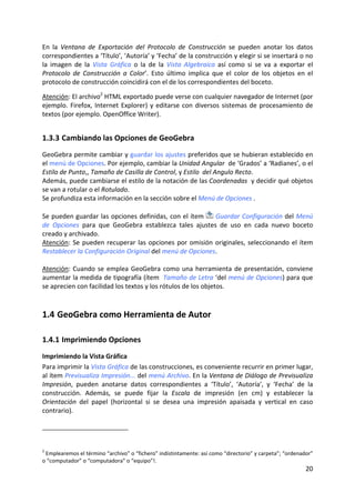 En  la  Ventana  de  Exportación  del  Protocolo  de  Construcción  se  pueden  anotar  los  datos 
correspondientes a ‘Título’, ‘Autoría’ y ‘Fecha’ de la construcción y elegir si se insertará o no 
la  imagen  de  la  Vista  Gráfica  o  la  de  la  Vista  Algebraica  así  como  si  se  va  a  exportar  el 
Protocolo  de  Construcción  a  Color’.  Esto  último  implica  que  el  color  de  los  objetos  en  el 
protocolo de construcción coincidirá con el de los correspondientes del boceto. 
 
Atención: El archivo2 HTML exportado puede verse con cualquier navegador de Internet (por 
ejemplo.  Firefox,  Internet  Explorer)  y  editarse  con  diversos  sistemas  de  procesamiento  de 
textos (por ejemplo. OpenOffice Writer).  


1.3.3 Cambiando las Opciones de GeoGebra 
GeoGebra permite cambiar y guardar los ajustes preferidos que se hubieran establecido en 
el menú de Opciones. Por ejemplo, cambiar la Unidad Angular  de ‘Grados’ a ‘Radianes’, o el 
Estilo de Punto,, Tamaño de Casilla de Control, y Estilo  del Angulo Recto.  
Además, puede cambiarse el estilo de la notación de las Coordenadas  y decidir qué objetos 
se van a rotular o el Rotulado. 
Se profundiza esta información en la sección sobre el Menú de Opciones . 
 
Se pueden guardar las opciones definidas, con el ítem   Guardar Configuración del Menú 
de  Opciones  para  que  GeoGebra  establezca  tales  ajustes  de  uso  en  cada  nuevo  boceto 
creado y archivado. 
Atención:  Se  pueden  recuperar  las  opciones  por  omisión  originales,  seleccionando  el  ítem 
Restablecer la Configuración Original del menú de Opciones. 
 
Atención:  Cuando  se  emplea  GeoGebra  como  una  herramienta  de  presentación,  conviene 
aumentar la medida de tipografía (ítem  Tamaño de Letra ‘del menú de Opciones) para que 
se aprecien con facilidad los textos y los rótulos de los objetos. 



1.4 GeoGebra como Herramienta de Autor 

1.4.1 Imprimiendo Opciones 
Imprimiendo la Vista Gráfica 
Para imprimir la Vista Gráfica de las construcciones, es conveniente recurrir en primer lugar, 
al ítem Previsualiza Impresión... del menú Archivo. En la Ventana de Diálogo de Previsualiza 
Impresión,  pueden  anotarse  datos  correspondientes  a  ‘Título’,  ‘Autoría’,  y  ‘Fecha’  de  la 
construcción.  Además,  se  puede  fijar  la  Escala  de  impresión  (en  cm)  y  establecer  la 
Orientación  del  papel  (horizontal  si  se  desea  una  impresión  apaisada  y  vertical  en  caso 
contrario).  
 




2
  Emplearemos el término “archivo” o “fichero” indistintamente: así como “directorio” y carpeta”; “ordenador” 
o “computador” o “computadora” o “equipo”!. 
                                                                                                          20 
 
 