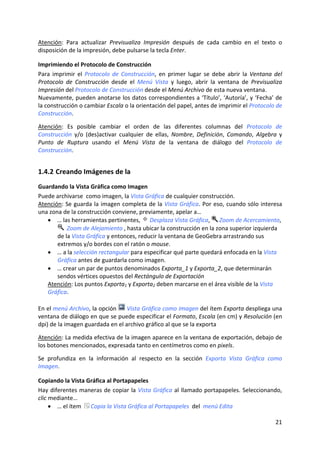 Atención:  Para  actualizar  Previsualiza  Impresión  después  de  cada  cambio  en  el  texto  o 
disposición de la impresión, debe pulsarse la tecla Enter.  

Imprimiendo el Protocolo de Construcción 
Para  imprimir  el  Protocolo  de  Construcción,  en  primer  lugar  se  debe  abrir  la  Ventana  del 
Protocolo  de  Construcción  desde  el  Menú  Vista  y  luego,  abrir  la  ventana  de  Previsualiza 
Impresión del Protocolo de Construcción desde el Menú Archivo de esta nueva ventana. 
Nuevamente, pueden anotarse los datos correspondientes a ‘Título’, ‘Autoría’, y ‘Fecha’ de 
la construcción o cambiar Escala o la orientación del papel, antes de imprimir el Protocolo de 
Construcción. 
 
Atención:  Es  posible  cambiar  el  orden  de  las  diferentes  columnas  del  Protocolo  de 
Construcción  y/o  (des)activar  cualquier  de  ellas,  Nombre,  Definición,  Comando,  Algebra  y 
Punto  de  Ruptura  usando  el  Menú  Vista  de  la  ventana  de  diálogo  del  Protocolo  de 
Construcción. 


1.4.2 Creando Imágenes de la  
Guardando la Vista Gráfica como Imagen 
Puede archivarse  como imagen, la Vista Gráfica de cualquier construcción.  
Atención: Se guarda la imagen completa de la Vista Gráfica. Por eso,  cuando sólo interesa 
una zona de la construcción conviene, previamente, apelar a… 
    • … las herramientas pertinentes,   Desplaza Vista Gráfica,   Zoom de Acercamiento, 
             Zoom de Alejamiento , hasta ubicar la construcción en la zona superior izquierda 
        de la Vista Gráfica y entonces, reducir la ventana de GeoGebra arrastrando sus 
        extremos y/o bordes con el ratón o mouse. 
    • … a la selección rectangular para especificar qué parte quedará enfocada en la Vista 
        Gráfica antes de guardarla como imagen.  
    • … crear un par de puntos denominados Exporta_1 y Exporta_2, que determinarán 
        sendos vértices opuestos del Rectángulo de Exportación 
    Atención: Los puntos Exporta1 y Exporta2 deben marcarse en el área visible de la Vista 
    Gráfica. 
 
En el menú Archivo, la opción   Vista Gráfica como Imagen del ítem Exporta despliega una 
ventana de diálogo en que se puede especificar el Formato, Escala (en cm) y Resolución (en 
dpi) de la imagen guardada en el archivo gráfico al que se la exporta  
 
Atención: La medida efectiva de la imagen aparece en la ventana de exportación, debajo de 
los botones mencionados, expresada tanto en centímetros como en pixels.  
 
Se  profundiza  en  la  información  al  respecto  en  la  sección  Exporta  Vista  Gráfica  como 
Imagen. 

Copiando la Vista Gráfica al Portapapeles 
Hay  diferentes  maneras  de copiar  la  Vista  Gráfica  al  llamado  portapapeles.  Seleccionando, 
clic mediante…   
     • … el ítem   Copia la Vista Gráfica al Portapapeles  del  menú Edita 

                                                                                                   21 
 
 