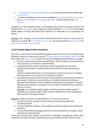 • …   Copia la Vista Gráfica al Portapapeles, una  de la opciones del ítem Exporta del 
      menú Archivo 
    • … el botón Portapapeles de la ventana de diálogo Exporta Vista Gráfica como Imagen 
      de Exporta Vista Gráfica como Imagen (png, eps)…) del ítem Exporta  del menú 
      Archivo. 
 
Cualquiera de  estas  maniobras  llevan  al  portapapeles  del  sistema  una copia  de captura  de 
pantalla de la Vista Gráfica como imagen con formato PNG (ver Formato PNG). Este imagen 
puede  pegarse  en  otros  documentos  (por  ejemplo.  los  elaborados  con  un  procesador  de 
textos).  
 
Atención:  Para  exportar  una  construcción  fijando  determinada  escala  (en  cm),  basta  con 
seleccionar la opción   Vista Gráfica como Imagen del ítem Exporta del menú Archivo (ver 
Exporta Vista Gráfica como Imagen). 


1.4.3 Creando Páginas Web interactivas  
Para crear, a partir de archivos de GeoGebra, páginas web interactivas, las así llamadas Hojas 
Dinámicas, basta con seleccionar la opción   Hoja Dinámica como Página Web (html) del 
ítem Exporta del menú Archivo y desde la ventana de diálogo de Hojas Dinámicas, proseguir: 
    • En la zona superior de la ventana de exportación, anotar los datos correspondientes a 
       Título, Autoría y una Fecha de la Hoja Dinámica. 
    • La pestaña General  permite añadir texto antes y después de la construcción 
       dinámica (por ejemplo., una descripción de la construcción y alguna propuesta o 
       desafío).  
       También se puede determinar si la construcción va a incluirse de por sí en la página 
       web directamente o si se abrirá con un clic sobre un botón.  
    • La pestaña Avanzado o permite cambiar la funcionalidad de la construcción dinámica 
       (por ejemplo: mostrar un ícono de reinicio, si un doble clic abrirá la ventana de 
       aplicación de GeoGebra) e incluso modificar la interfaz de uso expuesta en el applet 
       interactivo (por ejemplo., si se cuenta o no con la Barra de Herramientas, cuál será la 
       altura y el ancho). 
       Atención: Si la medida del applet excede las dimensiones de pantalla cuando la 
       resolución es la estándar (1024 x 768), conviene redimensionar antes de exportarla 
       efectivamente como Hoja Dinámica. 
 
Atención: Cuando se exporta una Hoja Dinámica:  se crean varios archivos:  
    • un archivo html (por ejemplo. circular.html)  que incluye la hoja dinámica 
       propiamente dicha  
    • un archivo GGB (por ejemplo. circular.ggb) que incluye la construcción, el boceto de 
       GeoGebra. 
    • varios archivos JAR (como geogebra.jar) que incluye a GeoGebra y le otorga su tenor 
       interactivo a la hoja dinámica. 
Todos  estos  archivos  (por  ejemplo.  circular.html,  circular.ggb  y  geogebra.jar)  deben  estar 
presentes en la misma carpeta (o directorio) para que el boceto funcione dinámicamente.  
 

                                                                                                 22 
 
 